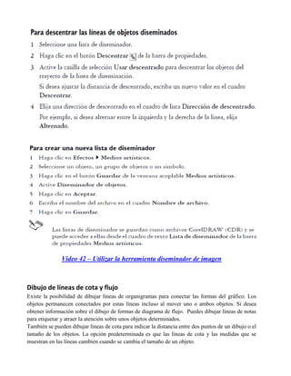 Video 42 – Utilizar la herramienta diseminador de imagen



Dibujo de líneas de cota y flujo
Existe la posibilidad de dibujar líneas de organigramas para conectar las formas del gráfico. Los
objetos permanecen conectados por estas líneas incluso al mover uno o ambos objetos. Si desea
obtener información sobre el dibujo de formas de diagrama de flujo. Puedes dibujar líneas de notas
para etiquetar y atraer la atención sobre unos objetos determinados.
También se pueden dibujar líneas de cota para indicar la distancia entre dos puntos de un dibujo o el
tamaño de los objetos. La opción predeterminada es que las líneas de cota y las medidas que se
muestran en las líneas cambien cuando se cambia el tamaño de un objeto.
 