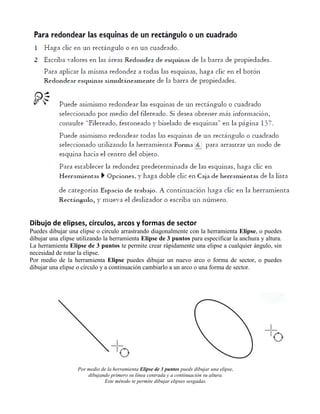 Dibujo de elipses, círculos, arcos y formas de sector
Puedes dibujar una elipse o círculo arrastrando diagonalmente con la herramienta Elipse, o puedes
dibujar una elipse utilizando la herramienta Elipse de 3 puntos para especificar la anchura y altura.
La herramienta Elipse de 3 puntos te permite crear rápidamente una elipse a cualquier ángulo, sin
necesidad de rotar la elipse.
Por medio de la herramienta Elipse puedes dibujar un nuevo arco o forma de sector, o puedes
dibujar una elipse o círculo y a continuación cambiarlo a un arco o una forma de sector.




                   Por medio de la herramienta Elipse de 3 puntos pueds dibujar una elipse,
                       dibujando primero su línea centrada y a continuación su altura.
                              Este método te permite dibujar elipses sesgadas.
 