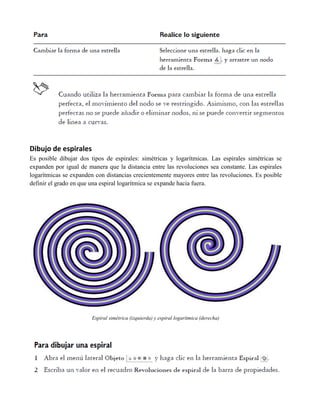 Dibujo de espirales
Es posible dibujar dos tipos de espirales: simétricas y logarítmicas. Las espirales simétricas se
expanden por igual de manera que la distancia entre las revoluciones sea constante. Las espirales
logarítmicas se expanden con distancias crecientemente mayores entre las revoluciones. Es posible
definir el grado en que una espiral logarítmica se expande hacia fuera.




                       Espiral simétrica (izquierda) y espiral logarítmica (derecha)
 