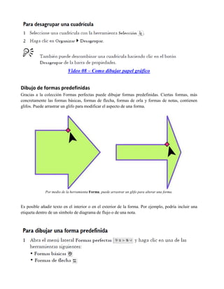 Video 08 – Como dibujar papel gráfico


Dibujo de formas predefinidas
Gracias a la colección Formas perfectas puede dibujar formas predefinidas. Ciertas formas, más
concretamente las formas básicas, formas de flecha, formas de orla y formas de notas, contienen
glifos. Puede arrastrar un glifo para modificar el aspecto de una forma.




             Por medio de la herramienta Forma, puede arrastrar un glifo para alterar una forma.



Es posible añadir texto en el interior o en el exterior de la forma. Por ejemplo, podría incluir una
etiqueta dentro de un símbolo de diagrama de flujo o de una nota.
 