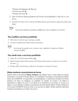 Dibujo mediante reconocimiento de forma
Puedes utilizar la herramienta Dibujo inteligente para dibujar trazos a mano alzada que pueden
reconocerse y convertirse en formas básicas. Los rectángulos y las elipses se transforman en objetos
nativos de CorelDRAW. Los trapezoides y los paralelogramos se transforman en objetos de Formas
perfectas. Las líneas, los triángulos, los cuadrados, los rombos, los círculos y las flechas se
transforman en objetos de curvas. Si un objeto no se transforma en una forma, se suaviza. Los
objetos y curvas dibujados mediante reconocimiento de forma pueden editarse. Puedes establecer el
nivel al que CorelDRAW reconoce formas y las convierte en objetos. Puedes asimismo especificar
el grado de suavidad que se le aplica a las curvas.
 