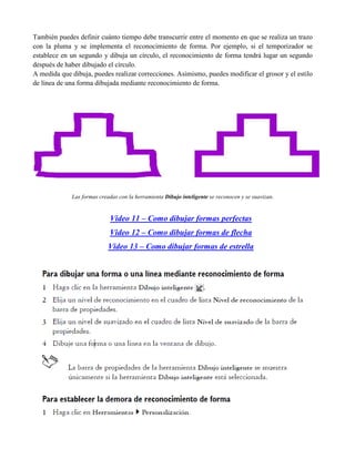 También puedes definir cuánto tiempo debe transcurrir entre el momento en que se realiza un trazo
con la pluma y se implementa el reconocimiento de forma. Por ejemplo, si el temporizador se
establece en un segundo y dibuja un círculo, el reconocimiento de forma tendrá lugar un segundo
después de haber dibujado el círculo.
A medida que dibuja, puedes realizar correcciones. Asimismo, puedes modificar el grosor y el estilo
de línea de una forma dibujada mediante reconocimiento de forma.




             Las formas creadas con la herramienta Dibujo inteligente se reconocen y se suavizan.


                            Video 11 – Como dibujar formas perfectas
                            Video 12 – Como dibujar formas de flecha
                            Video 13 – Como dibujar formas de estrella
 