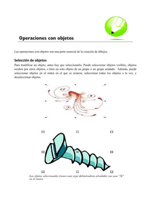 Las operaciones con objetos son una parte esencial de la creación de dibujos.

Selección de objetos
Para modificar un objeto, antes hay que seleccionarlo. Puede seleccionar objetos visibles, objetos
ocultos por otros objetos, o bien un solo objeto de un grupo o un grupo anidado. Además, puede
seleccionar objetos en el orden en el que se crearon, seleccionar todos los objetos a la vez, y
deseleccionar objetos.
 