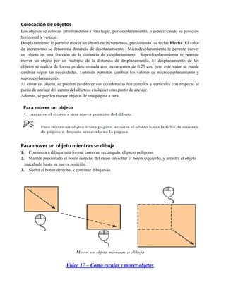 Colocación de objetos
Los objetos se colocan arrastrándolos a otro lugar, por desplazamiento, o especificando su posición
horizontal y vertical.
Desplazamiento le permite mover un objeto en incrementos, presionando las teclas Flecha. El valor
de incremento se denomina distancia de desplazamiento. Microdesplazamiento te permite mover
un objeto en una fracción de la distancia de desplazamineto. Superdesplazamiento te permite
mover un objeto por un múltiplo de la distancia de desplazamiento. El desplazamiento de los
objetos se realiza de forma predeterminada con incrementos de 0,25 cm, pero este valor se puede
cambiar según las necesidades. También permiten cambiar los valores de microdesplazamiento y
superdesplazamiento.
Al situar un objeto, se pueden establecer sus coordenadas horizontales y verticales con respecto al
punto de anclaje del centro del objeto o cualquier otro punto de anclaje.
Además, se pueden mover objetos de una página a otra.




Para mover un objeto mientras se dibuja
1.   Comienza a dibujar una forma, como un rectángulo, elipse o polígono.
2.   Mantén presionado el botón derecho del ratón sin soltar el botón izquierdo, y arrastra el objeto
  inacabado hasta su nueva posición.
3. Suelta el botón derecho, y continúe dibujando.




                          Video 17 – Como escalar y mover objetos
 