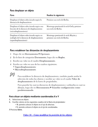 Para situar un objeto mediante coordenadas X e Y
1.  Selecciona un objeto.
2.  Escriba valores en los siguientes cuadros de la Barra de propiedades:
        • X: permite colocar el objeto en el eje de abscisas.
        • Y: permite colocar el objeto en el eje de coordenadas.
3 Presiona Intro.

                  Video 36 – Como modificar la posición de los objetos
 