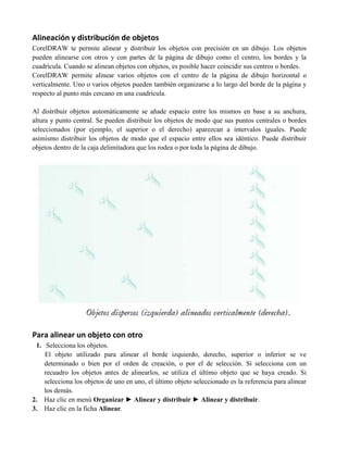 Alineación y distribución de objetos
CorelDRAW te permite alinear y distribuir los objetos con precisión en un dibujo. Los objetos
pueden alinearse con otros y con partes de la página de dibujo como el centro, los bordes y la
cuadrícula. Cuando se alinean objetos con objetos, es posible hacer coincidir sus centros o bordes.
CorelDRAW permite alinear varios objetos con el centro de la página de dibujo horizontal o
verticalmente. Uno o varios objetos pueden también organizarse a lo largo del borde de la página y
respecto al punto más cercano en una cuadrícula.

Al distribuir objetos automáticamente se añade espacio entre los mismos en base a su anchura,
altura y punto central. Se pueden distribuir los objetos de modo que sus puntos centrales o bordes
seleccionados (por ejemplo, el superior o el derecho) aparezcan a intervalos iguales. Puede
asimismo distribuir los objetos de modo que el espacio entre ellos sea idéntico. Puede distribuir
objetos dentro de la caja delimitadora que los rodea o por toda la página de dibujo.




Para alinear un objeto con otro
 1. Selecciona los objetos.
    El objeto utilizado para alinear el borde izquierdo, derecho, superior o inferior se ve
    determinado o bien por el orden de creación, o por el de selección. Si selecciona con un
    recuadro los objetos antes de alinearlos, se utiliza el último objeto que se haya creado. Si
    selecciona los objetos de uno en uno, el último objeto seleccionado es la referencia para alinear
    los demás.
2. Haz clic en menú Organizar ► Alinear y distribuir ► Alinear y distribuir.
3. Haz clic en la ficha Alinear.
 