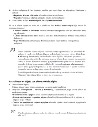 4.  Activa cualquiera de las siguientes casillas para especificar las alineaciones horizontal y
   vertical.
    • Izquierda, Centro, o Derecha: alinea los objetos verticalmente
    • Superior, Centro, o Inferior: alinea los objetos horizontalmente
5. En el cuadro de lista Alinear objetos con, elije Objetos activos.

Si vas a alinear objetos de texto, en el cuadro de lista Utilizar como origen elije una de las
opciones siguientes:
      • Primera línea de la línea base: utiliza la línea base de la primera línea del texto como punto
        de referencia.
      • Última línea de la línea base: utiliza la línea base de la última línea del texto como punto de
       Referencia.
     • Caja delimitadora: utiliza la caja delimitadora de un objeto de texto como punto de
        referencia




Para alinear un objeto con el centro de la página
1.   Selecciona un objeto.
    Si desea alinear varios objetos, seleccione con un recuadro los objetos.
2. Haga clic en Organizar � Alinear y distribuir y, a continuación, haga clic en una de las
    siguientes opciones:
    • Centrar respecto a página: alinea todos los objetos con el centro de la página.
    • Centrar verticalmente respecto a página: alinea los objetos con el centro de la página a lo
      largo de un eje vertical.
   • Centrar horizontalmente respecto a página: alinea los objetos con el centro de la página a lo
      largo de un eje horizontal.
 