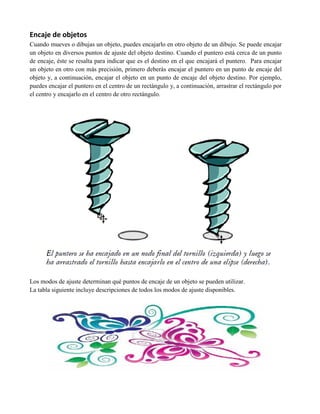 Encaje de objetos
Cuando mueves o dibujas un objeto, puedes encajarlo en otro objeto de un dibujo. Se puede encajar
un objeto en diversos puntos de ajuste del objeto destino. Cuando el puntero está cerca de un punto
de encaje, éste se resalta para indicar que es el destino en el que encajará el puntero. Para encajar
un objeto en otro con más precisión, primero deberás encajar el puntero en un punto de encaje del
objeto y, a continuación, encajar el objeto en un punto de encaje del objeto destino. Por ejemplo,
puedes encajar el puntero en el centro de un rectángulo y, a continuación, arrastrar el rectángulo por
el centro y encajarlo en el centro de otro rectángulo.




Los modos de ajuste determinan qué puntos de encaje de un objeto se pueden utilizar.
La tabla siguiente incluye descripciones de todos los modos de ajuste disponibles.
 