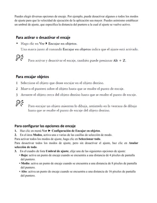 Puedes elegir diversas opciones de encaje. Por ejemplo, puede desactivar algunos o todos los modos
de ajuste para que la velocidad de ejecución de la aplicación sea mayor. Puedes asimismo establecer
un umbral de ajuste, que especifica la distancia del puntero a la cual el ajuste se vuelve activo.




Para configurar las opciones de encaje
1. Haz clic en menú Ver ► Configuración de Encajar en objetos.
2. En el área Modos, activa una o varias de las casillas de selección de modo.
Para activar todos los modos de ajuste, haga clic en Seleccionar todo.
Para desactivar todos los modos de ajuste, pero sin desactivar el ajuste, haz clic en Anular
selección de todo.
3. En el cuadro de lista Umbral de ajuste, elije una de las siguientes opciones de ajuste:
    • Bajo: activa un punto de encaje cuando se encuentra a una distancia de 4 píxeles de pantalla
      del puntero.
    • Medio: activa un punto de encaje cuando se encuentra a una distancia de 8 píxeles de pantalla
      del puntero.
    • Alto: activa un punto de encaje cuando se encuentra a una distancia de 16 píxeles de pantalla
      del puntero.
 