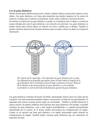 Uso de guías dinámicas
Puedes mostrar guías dinámicas para mover, alinear y dibujar objetos con precisión respecto a otros
objetos. Las guías dinámicas son líneas guía temporales que pueden separarse de los puntos de
encaje de un objeto que se indican a continuación: centro, nodo, cuadrante y línea base de texto.
Al arrastrar un objeto por una guía dinámica, se puede ver la distancia entre el objeto y el punto de
encaje utilizado para crear la guía dinámica y así colocarlo con precisión. Las guías dinámicas se
pueden utilizar para colocar objetos en relación con otros a medida que se dibujan. También se
pueden visualizar intersecciones de guías dinámicas para así poder colocar un objeto en el punto de
intersección.




Las guías dinámicas contienen divisiones invisibles, denominadas marcas, hacia las cuales gravita
el puntero. Las marcas permiten desplazar objetos con precisión a lo largo de una guía dinámica. El
espaciado entre marcas se puede ajustar según sus necesidades. También es posible desactivar el
ajuste a marcas. Se pueden establecer otras opciones para guías dinámicas. Por ejemplo, es posible
visualizar las guías dinámicas a uno o más ángulos preestablecidos o a ángulos personalizados
especificados por el usuario. Si lo deseas, puedes previsualizar las configuraciones de ángulo.
Cuando ya no necesite una línea guía dinámica a un ángulo determinado puede eliminar las
configuraciones de ángulo. También puede visualizar guías dinámicas que son extensiones de
segmentos de línea.
 