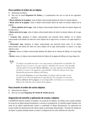 Para cambiar el orden de un objeto
1.    Selecciona un objeto.
2.    Haz clic en menú Organizar ► Orden y, a continuación, haz clic en una de las siguientes
     opciones:
• Hacia adelante de la página: sitúa el objeto seleccionado delante de todos los demás objetos.
• Hacia atrás de la página: sitúa el objeto seleccionado detrás de todos los demás objetos de la
página.
    • Hacia adelante de la capa: sitúa el objeto seleccionado delante de todos los demás objetos de
la capa activa.
• Hacia atrás de la capa: sitúa el objeto seleccionado detrás de todos los demás objetos de la capa
activa.
• Avanzar una: desplaza el objeto seleccionado una posición hacia delante. Si el objeto
seleccionado está delante de todos los otros objetos de la capa activa, se mueve a la capa superior a
ésta.
• Retroceder una: desplaza el objeto seleccionado una posición hacia atrás. Si el objeto
seleccionado está detrás de todos los otros objetos de la capa seleccionada, se mueve a la capa
inferior a ésta.
• Delante: mueve el objeto seleccionado delante del objeto de la ventana de dibujo en el que haga
clic.
• Detrás: mueve el objeto seleccionado detrás del objeto de la página de dibujo en el que haga clic.




Para invertir el orden de varios objetos
1.   Selecciona los objetos.
2.   Haz clic en menú Organizar ► Orden ► Orden inverso.

Asignación de tamaño y aplicación de escala a objetos
CorelDRAW permite cambiar el tamaño y la escala de los objetos. En ambos casos, puede cambiar
las cotas de un objeto proporcionalmente y conservar su proporción. Es posible asignar tamaño a las
cotas de un objeto especificando valores o cambiando el objeto directamente. La aplicación de
escala cambia las dimensiones del objeto según un porcentaje determinado. El punto de anclaje de
un objeto se puede trasladar desde su centro a cualquiera de los ocho tiradores de selección.
 