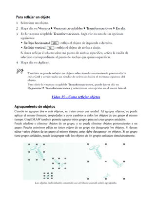 Video 35 – Como reflejar objetos

Agrupamiento de objetos
Cuando se agrupan dos o más objetos, se tratan como una unidad. Al agrupar objetos, se puede
aplicar el mismo formato, propiedades y otros cambios a todos los objetos de ese grupo al mismo
tiempo. CorelDRAW también permite agrupar otros grupos para así crear grupos anidados.
Puede añadirse o eliminar objetos de un grupo, y se puede eliminar objetos pertenecientes a un
grupo. Puedes asimismo editar un único objeto de un grupo sin desagrupar los objetos. Si deseas
editar varios objetos de un grupo al mismo tiempo, antes debe desagrupar los objetos. Si un grupo
tiene grupos anidados, puede desagrupar todo los objetos de los grupos anidados simultáneamente.
 