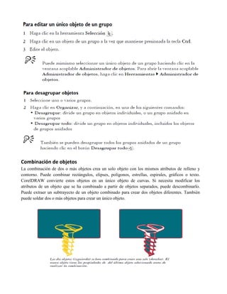 Combinación de objetos
La combinación de dos o más objetos crea un solo objeto con los mismos atributos de relleno y
contorno. Puede combinar rectángulos, elipses, polígonos, estrellas, espirales, gráficos o texto.
CorelDRAW convierte estos objetos en un único objeto de curvas. Si necesita modificar los
atributos de un objeto que se ha combinado a partir de objetos separados, puede descombinarlo.
Puede extraer un subtrayecto de un objeto combinado para crear dos objetos diferentes. También
puede soldar dos o más objetos para crear un único objeto.
 