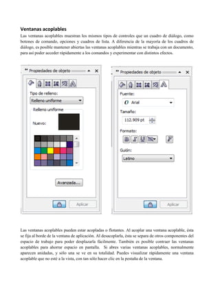 Ventanas acoplables
Las ventanas acoplables muestran los mismos tipos de controles que un cuadro de diálogo, como
botones de comando, opciones y cuadros de lista. A diferencia de la mayoría de los cuadros de
diálogo, es posible mantener abiertas las ventanas acoplables mientras se trabaja con un documento,
para así poder acceder rápidamente a los comandos y experimentar con distintos efectos.




Las ventanas acoplables pueden estar acopladas o flotantes. Al acoplar una ventana acoplable, ésta
se fija al borde de la ventana de aplicación. Al desacoplarla, ésta se separa de otros componentes del
espacio de trabajo para poder desplazarla fácilmente. También es posible contraer las ventanas
acoplables para ahorrar espacio en pantalla. Si abres varias ventanas acoplables, normalmente
aparecen anidadas, y sólo una se ve en su totalidad. Puedes visualizar rápidamente una ventana
acoplable que no esté a la vista, con tan sólo hacer clic en la pestaña de la ventana.
 