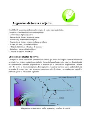 CorelDRAW te permite dar forma a los objetos de varias maneras distintas.
En esta sección se familiarizará con lo siguiente:
• Utilización de objetos de curvas
• Asignación de forma a objetos de curvas
• Inclinación y estiramiento de objetos
• Asignación de forma a objetos mediante envolturas
• Recorte, división y borrado de objetos
• Fileteado, festoneado y biselado de esquinas
• Soldadura e intersección de objetos
• Creación de objetos PowerClip

Utilización de objetos de curvas
Un objeto de curvas tiene nodos y tiradores de control, que puede utilizar para cambiar la forma de
un objeto. Los objetos pueden tener cualquier forma, incluidas líneas rectas y curvas. Los nodos de
un objeto son los cuadrados pequeños que se muestran por el contorno del propio objeto. La línea
entre dos nodos se denomina segmento. Los segmentos pueden ser curvos o rectos. Cada nodo tiene
un tirador de control para cada segmento curvo conectado al mismo. Los tiradores de control le
permiten ajustar la curva de un segmento.
 