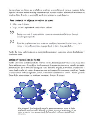La mayoría de los objetos que se añaden a un dibujo no son objetos de curva, a excepción de las
espirales, las líneas a mano alzada y las líneas Bézier. Por eso, si deseas personalizar la forma de un
objeto u objeto de texto, es aconsejable que lo conviertas en un objeto de curva.




Puedes dar forma a objetos de curvas manipulando sus nodos y segmentos, además de añadiendo y
eliminando nodos.

Selección y colocación de nodos
Puedes seleccionar un nodo del objeto, o varios, o todos. Si se seleccionan varios nodos puede darse
forma a distintas partes de un objeto simultáneamente. Puedes seleccionar en un recuadro los nodos,
enmarcándolos en un recuadro rectangular o uno de forma irregular. Seleccionar con recuadro a
mano alzada resulta útil cuando deseas seleccionar nodos específicos de curvas complejas. Cuando
se selecciona un nodo de segmentos curvos, se muestran los tiradores de control. Puedes ajustar la
forma de los segmentos curvos moviendo los nodos y tiradores de control.
 
