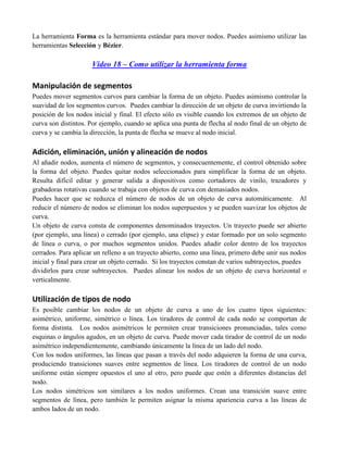 La herramienta Forma es la herramienta estándar para mover nodos. Puedes asimismo utilizar las
herramientas Selección y Bézier.

                     Video 18 – Como utilizar la herramienta forma

Manipulación de segmentos
Puedes mover segmentos curvos para cambiar la forma de un objeto. Puedes asimismo controlar la
suavidad de los segmentos curvos. Puedes cambiar la dirección de un objeto de curva invirtiendo la
posición de los nodos inicial y final. El efecto sólo es visible cuando los extremos de un objeto de
curva son distintos. Por ejemplo, cuando se aplica una punta de flecha al nodo final de un objeto de
curva y se cambia la dirección, la punta de flecha se mueve al nodo inicial.

Adición, eliminación, unión y alineación de nodos
Al añadir nodos, aumenta el número de segmentos, y consecuentemente, el control obtenido sobre
la forma del objeto. Puedes quitar nodos seleccionados para simplificar la forma de un objeto.
Resulta difícil editar y generar salida a dispositivos como cortadores de vinilo, trazadores y
grabadoras rotativas cuando se trabaja con objetos de curva con demasiados nodos.
Puedes hacer que se reduzca el número de nodos de un objeto de curva automáticamente. Al
reducir el número de nodos se eliminan los nodos superpuestos y se pueden suavizar los objetos de
curva.
Un objeto de curva consta de componentes denominados trayectos. Un trayecto puede ser abierto
(por ejemplo, una línea) o cerrado (por ejemplo, una elipse) y estar formado por un solo segmento
de línea o curva, o por muchos segmentos unidos. Puedes añadir color dentro de los trayectos
cerrados. Para aplicar un relleno a un trayecto abierto, como una línea, primero debe unir sus nodos
inicial y final para crear un objeto cerrado. Si los trayectos constan de varios subtrayectos, puedes
dividirlos para crear subtrayectos. Puedes alinear los nodos de un objeto de curva horizontal o
verticalmente.

Utilización de tipos de nodo
Es posible cambiar los nodos de un objeto de curva a uno de los cuatro tipos siguientes:
asimétrico, uniforme, simétrico o línea. Los tiradores de control de cada nodo se comportan de
forma distinta. Los nodos asimétricos le permiten crear transiciones pronunciadas, tales como
esquinas o ángulos agudos, en un objeto de curva. Puede mover cada tirador de control de un nodo
asimétrico independientemente, cambiando únicamente la línea de un lado del nodo.
Con los nodos uniformes, las líneas que pasan a través del nodo adquieren la forma de una curva,
produciendo transiciones suaves entre segmentos de línea. Los tiradores de control de un nodo
uniforme están siempre opuestos el uno al otro, pero puede que estén a diferentes distancias del
nodo.
Los nodos simétricos son similares a los nodos uniformes. Crean una transición suave entre
segmentos de línea, pero también le permiten asignar la misma apariencia curva a las líneas de
ambos lados de un nodo.
 