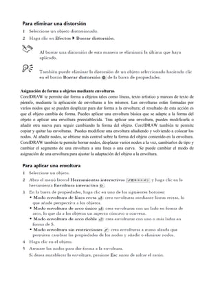 Asignación de forma a objetos mediante envolturas
CorelDRAW te permite dar forma a objetos tales como líneas, texto artístico y marcos de texto de
párrafo, mediante la aplicación de envolturas a los mismos. Las envolturas están formadas por
varios nodos que se pueden desplazar para dar forma a la envoltura; el resultado de esta acción es
que el objeto cambia de forma. Puedes aplicar una envoltura básica que se adapte a la forma del
objeto o aplicar una envoltura preestablecida. Tras aplicar una envoltura, puedes modificarla o
añadir otra nueva para seguir cambiando la forma del objeto. CorelDRAW también te permite
copiar y quitar las envolturas. Puedes modificar una envoltura añadiendo y volviendo a colocar los
nodos. Al añadir nodos, se obtiene más control sobre la forma del objeto contenido en la envoltura.
CorelDRAW también te permite borrar nodos, desplazar varios nodos a la vez, cambiarlos de tipo y
cambiar el segmento de una envoltura a una línea o una curva. Se puede cambiar el modo de
asignación de una envoltura para ajustar la adaptación del objeto a la envoltura.
 