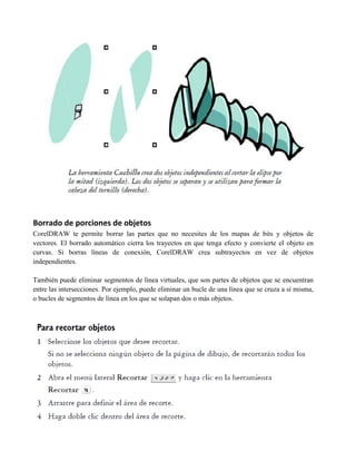Borrado de porciones de objetos
CorelDRAW te permite borrar las partes que no necesites de los mapas de bits y objetos de
vectores. El borrado automático cierra los trayectos en que tenga efecto y convierte el objeto en
curvas. Si borras líneas de conexión, CorelDRAW crea subtrayectos en vez de objetos
independientes.

También puede eliminar segmentos de línea virtuales, que son partes de objetos que se encuentran
entre las intersecciones. Por ejemplo, puede eliminar un bucle de una línea que se cruza a sí misma,
o bucles de segmentos de línea en los que se solapan dos o más objetos.
 