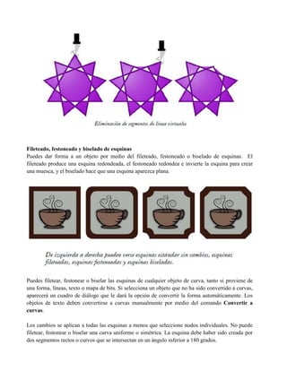 Fileteado, festoneado y biselado de esquinas
Puedes dar forma a un objeto por medio del fileteado, festoneado o biselado de esquinas. El
fileteado produce una esquina redondeada, el festoneado redondea e invierte la esquina para crear
una muesca, y el biselado hace que una esquina aparezca plana.




Puedes filetear, festonear o biselar las esquinas de cualquier objeto de curva, tanto si proviene de
una forma, líneas, texto o mapa de bits. Si selecciona un objeto que no ha sido convertido a curvas,
aparecerá un cuadro de diálogo que le dará la opción de convertir la forma automáticamente. Los
objetos de texto deben convertirse a curvas manualmente por medio del comando Convertir a
curvas.

Los cambios se aplican a todas las esquinas a menos que seleccione nodos individuales. No puede
filetear, festonear o biselar una curva uniforme o simétrica. La esquina debe haber sido creada por
dos segmentos rectos o curvos que se intersectan en un ángulo inferior a 180 grados.
 