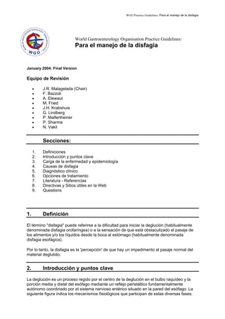 WGO Practice Guidelines: Para el manejo de la disfagia
World Gastroenterology Organisation Practice Guidelines:
Para el manejo de la disfagia
January 2004: Final Version
Equipo de Revisión
• J.R. Malagelada (Chair)
• F. Bazzoli
• A. Elewaut
• M. Fried
• J.H. Krabshuis
• G. Lindberg
• P. Malfertheiner
• P. Sharma
• N. Vakil
Secciones:
1. Definiciones
2. Introducción y puntos clave
3. Carga de la enfermedad y epidemiología
4. Causas de disfagia
5. Diagnóstico clínico
6. Opciones de tratamiento
7. Literatura - Referencias
8. Directivas y Sitios útiles en la Web
9. Questions
1. Definición
El término "disfagia" puede referirse a la dificultad para iniciar la deglución (habitualmente
denominada disfagia orofaríngea) o a la sensación de que está obstaculizado el pasaje de
los alimentos y/o los líquidos desde la boca al estómago (habitualmente denominada
disfagia esofágica).
Por lo tanto, la disfagia es la 'percepción' de que hay un impedimento al pasaje normal del
material deglutido.
2. Introducción y puntos clave
La deglución es un proceso regido por el centro de la deglución en el bulbo raquídeo y la
porción media y distal del esófago mediante un reflejo peristáltico fundamentalmente
autónomo coordinado por el sistema nervioso entérico situado en la pared del esófago. La
siguiente figura indica los mecanismos fisiológicos que participan de estas diversas fases.
 