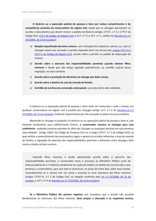 Centro de Estudos Judiciários




            O divórcio ou a separação judicial de pessoas e bens por mútuo consentimento é da
  competência exclusiva da conservatória do registo civil, desde que os cônjuges apresentem os
  acordos e documentos que devem instruir o pedido de divórcio (artigos 1773.º, n.º 2 e 1775.º do
  Código Civil, 272.º do Código de Registo Civil e 12.º, n.º 2 e 14.º, n.º 2, ambos do Decreto-Lei n.º
  272/2001, de 13 de outubro):

       a) Relação especificada dos bens comuns, com indicação dos respetivos valores, ou, caso os
             cônjuges optem por proceder à partilha daqueles bens nos termos dos artigos 272.º-A a
             272.º-C do Código de Registo Civil, acordo sobre a partilha ou pedido de elaboração do
             mesmo;

       b) Acordo sobre o exercício das responsabilidades parentais quando existam filhos
             menores e desde que não esteja regulado judicialmente, ou certidão judicial dessa
             regulação, no caso contrário;

       c)    Acordo sobre a prestação de alimentos ao cônjuge que deles careça;

       d) Acordo sobre o destino da casa de morada de família;

       e) Certidão da escritura da convenção antenupcial, caso esta tenha sido celebrada.




       O divórcio ou a separação judicial de pessoas e bens pode ser instaurado a todo o tempo, em
qualquer conservatória do registo civil à escolha dos cônjuges (artigo 12.º, n.º 2 do Decreto-Lei n.º
272/2001, de 13 de outubro), mediante requerimento por eles assinado ou pelos seus procuradores.

       Mantendo os cônjuges o propósito no divórcio ou na separação judicial de pessoas e bens e, não
havendo fundamento para indeferimento liminar, o conservador convoca os cônjuges para uma
conferência - podendo convocar parentes ou afins dos cônjuges ou quaisquer pessoas em cuja presença
veja utilidade - (artigo 1420.º do Código de Processo Civil ex vi artigo 1776.º, n.º 2 do Código Civil), na
qual verifica o preenchimento dos pressupostos legais e aprecia os acordos referentes à casa de morada
de família, à regulação do exercício das responsabilidades parentais e alimentos entre cônjuges, bem
como a relação de bens comuns.



            Havendo filhos menores e sendo apresentado acordo sobre o exercício das
  responsabilidades parentais, o conservador envia o processo ao Ministério Público junto do
  tribunal judicial de 1.ª instância competente em razão da matéria no âmbito da circunscrição a que
  pertença a conservatória, para que este se pronuncie, no prazo de trinta dias, sobre esse acordo,
  nomeadamente se o mesmo tem em conta e acautela os reais interesses dos filhos menores
  (artigos 1776.º-A, n.º 1 do Código Civil, na redação conferida pela Lei n.º 61/2008, de 31 de
  outubro, e 14.º, n.º 4 do Decreto-Lei n.º 272/2001, de 13 de outubro).




       Se o Ministério Público der parecer negativo, por considerar que o acordo não acautela
devidamente os interesses dos filhos menores, deve propor a alteração e os respetivos termos,


Guia Prático do Divórcio e das Responsabilidades Parentais                                               10
 