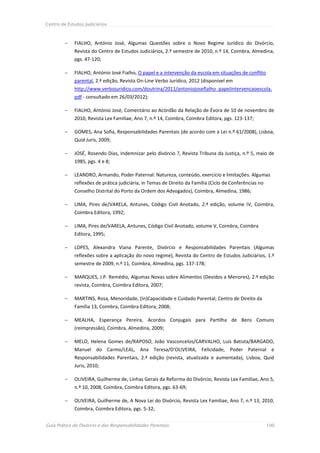 Centro de Estudos Judiciários



            FIALHO, António José, Algumas Questões sobre o Novo Regime Jurídico do Divórcio,
             Revista do Centro de Estudos Judiciários, 2.º semestre de 2010, n.º 14, Coimbra, Almedina,
             pgs. 47-120;

            FIALHO, António José Fialho, O papel e a intervenção da escola em situações de conflito
             parental, 2.ª edição, Revista On-Line Verbo Jurídico, 2012 (disponível em
             http://www.verbojuridico.com/doutrina/2011/antoniojosefialho_papelintervencaoescola.
             pdf - consultado em 26/03/2012);

            FIALHO, António José, Comentário ao Acórdão da Relação de Évora de 10 de novembro de
             2010, Revista Lex Familiae, Ano 7, n.º 14, Coimbra, Coimbra Editora, pgs. 123-137;

            GOMES, Ana Sofia, Responsabilidades Parentais (de acordo com a Lei n.º 61/2008), Lisboa,
             Quid Juris, 2009;

            JOSÉ, Rosendo Dias, Indemnizar pelo divórcio ?, Revista Tribuna da Justiça, n.º 5, maio de
             1985, pgs. 4 e 8;

            LEANDRO, Armando, Poder Paternal: Natureza, conteúdo, exercício e limitações. Algumas
             reflexões de prática judiciária, in Temas de Direito da Família (Ciclo de Conferências no
             Conselho Distrital do Porto da Ordem dos Advogados), Coimbra, Almedina, 1986;

            LIMA, Pires de/VARELA, Antunes, Código Civil Anotado, 2.ª edição, volume IV, Coimbra,
             Coimbra Editora, 1992;

            LIMA, Pires de/VARELA, Antunes, Código Civil Anotado, volume V, Coimbra, Coimbra
             Editora, 1995;

            LOPES, Alexandra Viana Parente, Divórcio e Responsabilidades Parentais (Algumas
             reflexões sobre a aplicação do novo regime), Revista do Centro de Estudos Judiciários, 1.º
             semestre de 2009, n.º 11, Coimbra, Almedina, pgs. 137-178;

            MARQUES, J.P. Remédio, Algumas Novas sobre Alimentos (Devidos a Menores), 2.ª edição
             revista, Coimbra, Coimbra Editora, 2007;

            MARTINS, Rosa, Menoridade, (In)Capacidade e Cuidado Parental, Centro de Direito da
             Família 13, Coimbra, Coimbra Editora, 2008;

            MEALHA, Esperança Pereira, Acordos Conjugais para Partilha de Bens Comuns
             (reimpressão), Coimbra, Almedina, 2009;

            MELO, Helena Gomes de/RAPOSO, João Vasconcelos/CARVALHO, Luís Batista/BARGADO,
             Manuel do Carmo/LEAL, Ana Teresa/D’OLIVEIRA, Felicidade, Poder Paternal e
             Responsabilidades Parentais, 2.ª edição (revista, atualizada e aumentada), Lisboa, Quid
             Juris, 2010;

            OLIVEIRA, Guilherme de, Linhas Gerais da Reforma do Divórcio, Revista Lex Familiae, Ano 5,
             n.º 10, 2008, Coimbra, Coimbra Editora, pgs. 63-69;

            OLIVEIRA, Guilherme de, A Nova Lei do Divórcio, Revista Lex Familiae, Ano 7, n.º 13, 2010,
             Coimbra, Coimbra Editora, pgs. 5-32;


Guia Prático do Divórcio e das Responsabilidades Parentais                                               100
 