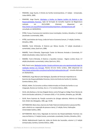 Centro de Estudos Judiciários



            PINHEIRO, Jorge Duarte, O Direito da Família Contemporâneo, 2.ª edição - reimpressão,
             Lisboa AAFDL, 2009;

            PINHEIRO, Jorge Duarte, Ideologias e Ilusões no Regime Jurídico do Divórcio e das
             Responsabilidades Parentais, Ação de formação do Conselho Superior da Magistratura
             realizada          em          05/11/2009          (Palmela)         (disponível       em
             http://www.csm.org.pt/ficheiros/eventos/jduartepinheiro_ideologiasilusoes.pdf               -
             consultado em 26/03/2012);

            PITÃO, França, O processo de inventário (nova tramitação), Coimbra, Almedina, 4.ª edição
             (atualizada e aumentada), 2004;

            PITÃO, José António de França, União de Facto e Economia Comum, 2.ª edição, Coimbra,
             Almedina, 2006;

            RAMIÃO, Tomé d’Almeida, O Divórcio por Mútuo Acordo, 7.ª edição (atualizada e
             aumentada), Lisboa, Quid Juris, 2008;

            RAMIÃO, Tomé d’Almeida, Organização Tutelar de Menores Anotada e Comentada, 9.ª
             edição (atualizada), Lisboa, Quid Juris, 2010;

            RAMIÃO, Tomé d’Almeida, O Divórcio e Questões Conexas - Regime Jurídico Atual, 3.ª
             edição (atualizada e aumentada), Lisboa, Quid Juris, 2011;

            RIOS, Paula Lucas, Mediação Familiar: Estudo preliminar para uma regulamentação legal da
             mediação familiar em Portugal, Revista On-Line Verbo Jurídico, 2005 (disponível em
             http://www.verbojuridico.com/doutrina/familia/mediacaofamiliar.pdf - consulta efectuada
             em 26/03/2012);

            RODRIGUES, Hugo Manuel Leite Rodrigues, Questões de Particular Importância no
             Exercício das Responsabilidades Parentais, Centro de Direito da Família 22, Coimbra,
             Coimbra Editora, 2011;

            ROQUE, Hélder, Os Conceitos Jurídicos Indeterminados em Direito da Família e a sua
             Integração, Revista Lex Familiae, Ano 2, n.º 4, Coimbra Editora, 2005;

            SILVA, Júlio Barbosa e, Do Caso Reigado Ramos contra Portugal ao Código Penal, Revista do
             Centro de Estudos Judiciários, 2.º semestre 2010, n.º 14, Coimbra, Almedina, pp. 249-289;

            SILVA, Nuno Espinosa da, Posição sucessória do cônjuge sobrevivo, Reforma do Código
             Civil, Ordem dos Advogados, 1981, pgs. 55-89;

            SOTTOMAYOR, Maria Clara, Exercício do Poder Paternal (relativamente à pessoa do filho
             após o divórcio ou a separação de pessoas e bens), 2.ª edição, Porto, Publicações
             Universidade Católica, 2003;

            SOTTOMAYOR, Maria Clara, Regulação do Exercício das Responsabilidades Parentais nos
             casos de Divórcio, 5.ª edição (revista, aumentada e atualizada), Coimbra, Almedina, 2011;

            SOUSA, Rabbindranath Capelo de, Lições de Direito das Sucessões, volume II, 2.ª edição
             (reimpressão), Coimbra, Coimbra Editora, 1990;


Guia Prático do Divórcio e das Responsabilidades Parentais                                          101
 