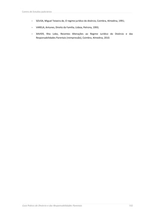 Centro de Estudos Judiciários



            SOUSA, Miguel Teixeira de, O regime jurídico do divórcio, Coimbra, Almedina, 1991;

            VARELA, Antunes, Direito da Família, Lisboa, Petrony, 1993;

            XAVIER, Rita Lobo, Recentes Alterações ao Regime Jurídico do Divórcio e das
             Responsabilidades Parentais (reimpressão), Coimbra, Almedina, 2010.




Guia Prático do Divórcio e das Responsabilidades Parentais                                        102
 