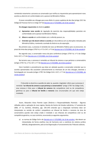 Centro de Estudos Judiciários



remetendo novamente o processo ao conservador que notifica os requerentes para apresentarem novo
acordo ou alterá-lo em conformidade com o parecer do Ministério Público.

       O prazo concedido aos cônjuges para esse efeito é o prazo supletivo de dez dias (artigo 153.º do
Código de Processo Civil ex vi artigo 19.º do Decreto-Lei n.º 272/2001, de 13 de outubro).

       Os cônjuges requerentes do divórcio podem:

       a) Apresentar novo acordo de regulação do exercício das responsabilidades parentais em
             conformidade com o parecer do Ministério Público;

       b) Alterar o acordo em conformidade com o referido parecer; ou

       c)    Entender que não devem alterar o acordo por discordância com as alterações indicadas pelo
             Ministério Público, mantendo a vontade do divórcio ou da separação.

       No primeiro caso, o processo é remetido de novo ao Ministério Público para se pronunciar, no
prazo de trinta dias (artigos 1776.º-A, n.º 2 e 14.º, n.º 5 do Decreto-Lei n.º 272/2001, de 13 de outubro).

       No segundo caso, o conservador marca dia para conferência (artigos 1776.º-A, n.º 3 do Código
Civil e 14.º, n.º 5 do Decreto-Lei n.º 272/2001, de 13 de outubro).

       No terceiro caso, o processo é remetido ao tribunal da comarca a que pertence a conservatória
(artigos 1776.º-A, n.º 4 e 14.º, n.º 7 do Decreto-Lei n.º 272/2001, de 13 de outubro).

       Este é também o procedimento que deve ser adotado quando o conservador entender que os
acordos apresentados não acautelam suficientemente os interesses de um dos cônjuges, devendo a
homologação ser recusada (artigos 1778.º do Código Civil e 14.º, n.º 7 do Decreto-Lei n.º 272/2001, de
13 de outubro).




            É discutida na doutrina a questão de saber se, quando o legislador referiu que o processo é
  remetido “ao tribunal da comarca a que pertença a conservatória” (artigo 1778.º do Código Civil),
  essa remessa é feita para o tribunal de comarca (de competência cível ou de competência
  genérica) ou para o tribunal de família e menores (nas circunscrições em que este esteja
  instalado).




       Assim, Alexandra Viana Parente Lopes (Divórcio e Responsabilidades Parentais - Algumas
reflexões sobre a aplicação do novo regime, Revista do Centro de Estudos Judiciários, 1.º semestre de
2009, n.º 11, Coimbra, Almedina, pgs. 145-147) entende que a disposição normativa deve ser
interpretada no sentido de conferir competência ao tribunal de família e menores da área da
conservatória quando este esteja criado e instalado e aos tribunais de competência cível ou de
competência genérica, no caso contrário, enunciando os seguintes argumentos:

       a) as normas do Código Civil e do Decreto-Lei n.º 272/2001, de 13 de outubro, não devem ser
             interpretadas de forma analítica mas de harmonia com a coerência do sistema jurídico
             definida, designadamente, pela Lei da Organização e Funcionamento dos Tribunais Judiciais;




Guia Prático do Divórcio e das Responsabilidades Parentais                                                11
 