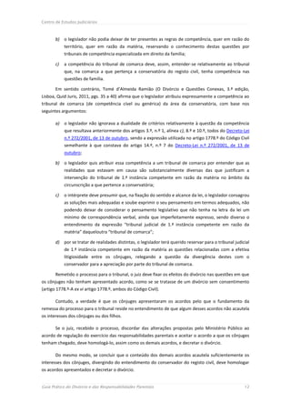 Centro de Estudos Judiciários



       b) o legislador não podia deixar de ter presentes as regras de competência, quer em razão do
            território, quer em razão da matéria, reservando o conhecimento destas questões por
            tribunais de competência especializada em direito da família;

       c)   a competência do tribunal de comarca deve, assim, entender-se relativamente ao tribunal
            que, na comarca a que pertença a conservatória do registo civil, tenha competência nas
            questões de família.

       Em sentido contrário, Tomé d’Almeida Ramião (O Divórcio e Questões Conexas, 3.ª edição,
Lisboa, Quid Juris, 2011, pgs. 35 a 40) afirma que o legislador atribuiu expressamente a competência ao
tribunal de comarca (de competência cível ou genérica) da área da conservatória, com base nos
seguintes argumentos:

       a) o legislador não ignorava a dualidade de critérios relativamente à questão da competência
            que resultava anteriormente dos artigos 3.º, n.º 1, alínea c), 8.º e 10.º, todos do Decreto-Lei
            n.º 272/2001, de 13 de outubro, sendo a expressão utilizada no artigo 1778.º do Código Civil
            semelhante à que constava do artigo 14.º, n.º 7 do Decreto-Lei n.º 272/2001, de 13 de
            outubro;

       b) o legislador quis atribuir essa competência a um tribunal de comarca por entender que as
            realidades que estavam em causa são substancialmente diversas das que justificam a
            intervenção do tribunal de 1.ª instância competente em razão da matéria no âmbito da
            circunscrição a que pertence a conservatória;

       c)   o intérprete deve presumir que, na fixação do sentido e alcance da lei, o legislador consagrou
            as soluções mais adequadas e soube exprimir o seu pensamento em termos adequados, não
            podendo deixar de considerar o pensamento legislativo que não tenha na letra da lei um
            mínimo de correspondência verbal, ainda que imperfeitamente expresso, sendo diverso o
            entendimento da expressão “tribunal judicial de 1.ª instância competente em razão da
            matéria” daqueloutra “tribunal de comarca”;

       d) por se tratar de realidades distintas, o legislador terá querido reservar para o tribunal judicial
            de 1.ª instância competente em razão da matéria as questões relacionadas com a efetiva
            litigiosidade entre os cônjuges, relegando a questão da divergência destes com o
            conservador para a apreciação por parte do tribunal de comarca.

       Remetido o processo para o tribunal, o juiz deve fixar os efeitos do divórcio nas questões em que
os cônjuges não tenham apresentado acordo, como se se tratasse de um divórcio sem consentimento
(artigo 1778.º-A ex vi artigo 1778.º, ambos do Código Civil).

       Contudo, a verdade é que os cônjuges apresentaram os acordos pelo que o fundamento da
remessa do processo para o tribunal reside no entendimento de que algum desses acordos não acautela
os interesses dos cônjuges ou dos filhos.

       Se o juiz, recebido o processo, discordar das alterações propostas pelo Ministério Público ao
acordo de regulação do exercício das responsabilidades parentais e aceitar o acordo a que os cônjuges
tenham chegado, deve homologá-lo, assim como os demais acordos, e decretar o divórcio.

       Do mesmo modo, se concluir que o conteúdo dos demais acordos acautela suficientemente os
interesses dos cônjuges, divergindo do entendimento do conservador do registo civil, deve homologar
os acordos apresentados e decretar o divórcio.


Guia Prático do Divórcio e das Responsabilidades Parentais                                               12
 