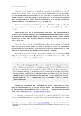 Centro de Estudos Judiciários



           Caso o juiz entenda que o acordo de regulação do exercício das responsabilidades parentais não
acautela os interesses dos filhos ou algum dos outros acordos não acautela os interesses dos cônjuges,
no sentido propugnado pelo Ministério Público ou pelo conservador ou noutro sentido diverso, deve
convidar os cônjuges a alterar esses acordos em conformidade com o seu entendimento, justificando as
razões porque entende que os acordos devem ser conformados de forma diversa e, conseguindo-o,
homologa-os e decreta o divórcio (artigo 1778.º-A, n.º 2 do Código Civil).

           Porém, se os cônjuges entenderem não dever proceder à alteração dos acordos, o juiz deve fixar
as consequências jurídicas do divórcio, determinando a prática dos atos e a produção de prova tida por
necessária.

           Parece-nos que, neste caso, os elementos de que dispõe o juiz e que fundamentaram a sua
discordância face ao conteúdo dos acordos, bem como a evidente concordância dos cônjuges e ausência
de conflito entre eles, pretendendo manter os acordos apresentados, permitirá concluir que serão
desnecessárias, em regra, outras diligências probatórias, limitando-se a discordância a questões de
direito e não de facto.

           Como refere Tomé d’Almeida Ramião (O Divórcio e as Questões Conexas, pg. 41), “a questão
poderá ser mais teórica do que prática, pois raríssimos são os casos em que essa situação possa
eventualmente ocorrer, já que, em regra (e não conhecemos exceções), os cônjuges acedem em alterar
os acordos no sentido proposto, após os esclarecimentos suficientes e avançados”.

           Da decisão do conservador de convite à alteração dos acordos não cabe recurso (artigo 1424.º do
Código de Processo Civil), assim como não caberá recurso da decisão de remessa para o tribunal visto
que será este que procederá à reapreciação dos acordos.




              Não havendo motivo para alterações ou para a remessa do processo para o tribunal ou
     tendo os cônjuges alterado o acordo de regulação do exercício das responsabilidades parentais
     dos filhos menores conforme a proposta do Ministério Público ou os demais acordos em
     conformidade com o convite do conservador, na conferência, este deve homologar os acordos e
     decretar o divórcio, procedendo ao correspondente registo do divórcio e, sendo caso disso, da
     regulação do exercício das responsabilidades parentais (artigos 1776.º, n.º 1 e 1920.º-B, alínea a),
     ambas do Código Civil e 69.º, n.º 1, alíneas a), e e), e 70.º, n.º 1, alínea b), e 274.º, n.º 4, todos do
     Código de Registo Civil).



           Qualquer dos cônjuges pode, até à homologação dos acordos e decretamento do divórcio,
desistir do processo de divórcio ou da separação judicial de pessoas e bens, devendo essa desistência
ser homologada pelo conservador (artigos 299.º, n.º 2 e 1421.º, n.º 1, ambos do Código de Processo
                                                                                      3
Civil ex vi artigo 19.º do Decreto-Lei n.º 272/2001, de 13 de outubro) .

           O cônjuge que esteja ausente do continente ou da ilha em que tiver lugar a conferência ou que se
encontre impossibilitado de comparecer poderá fazer-se representar por procurador com poderes


3
    Embora dizendo respeito ao processo judicial de divórcio, o Ac. RL de 24/05/2012 permitiu a desistência do pedido de divórcio,
     por iniciativa de um dos cônjuges, mesmo já tendo sido proferida decisão não transitada em julgado (este acórdão tem um voto
     de vencido).


Guia Prático do Divórcio e das Responsabilidades Parentais                                                                    13
 