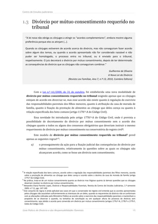 Centro de Estudos Judiciários



1.3 Divórcio por mútuo consentimento requerido no
    tribunal

    “A lei nova não obriga os cônjuges a atingir os “acordos complementares”, embora mostre alguma
    preferência porque eles os atinjam (…).

    Quando os cônjuges estiverem de acordo acerca do divórcio, mas não conseguiram fazer acordo
    sobre algum dos temas, ou quando o acordo apresentado não for considerado razoável e não
    puder ser homologado, o processo entra no tribunal, ou é enviado para o tribunal,
    respetivamente. O juiz decretará o divórcio por mútuo consentimento, depois de ter determinado
    as consequências do divórcio que os cônjuges não conseguiram combinar.”

                                                                                                  Guilherme de Oliveira
                                                                                                 A Nova Lei do Divórcio
                                                   (Revista Lex Familiae, Ano 7, n.º 13, 2010, Coimbra Editora)



              Com a Lei n.º 61/2008, de 31 de outubro, foi estabelecida uma nova modalidade de
    divórcio por mútuo consentimento requerido no tribunal exigindo apenas que os cônjuges
    estejam de acordo em divorciar-se, mas esse acordo não existe quanto à regulação do exercício
    das responsabilidades parentais dos filhos menores, quanto à atribuição da casa de morada de
    família, quanto à fixação da prestação de alimentos ao cônjuge que deles careça ou quanto à
    relação especificada dos bens comuns (artigo 1178.º-A do Código Civil).

              Essa novidade foi introduzida pelo artigo 1778.º-A do Código Civil, onde é prevista a
    possibilidade de decretamento do divórcio por mútuo consentimento sem o acordo dos
    cônjuges quanto a todos ou alguns dos consensos obrigatórios que deveriam instruir o mesmo
    requerimento de divórcio por mútuo consentimento na conservatória do registo civil 4.

              Este modelo de divórcio por mútuo consentimento requerido no tribunal 5 prevê
    apenas as seguintes regras6 7:

         a)       o prosseguimento da ação para a fixação judicial das consequências do divórcio por
                  mútuo consentimento, relativamente às questões sobre as quais os cônjuges não
                  alcançaram acordo, como se fosse um divórcio sem consentimento;




4
  A relação especificada dos bens comuns, acordo sobre a regulação das responsabilidades parentais dos filhos menores, acordo
   sobre a prestação de alimentos ao cônjuge que deles careça e acordo sobre o destino da casa de morada de família (artigo
   1775.º do Código Civil).
5
  Na prática, trata-se de um mútuo consentimento quanto ao divórcio mas litigioso quanto às demais questões que os cônjuges
   deveriam resolver no divórcio por mútuo consentimento.
6
  Alexandra Viana Parente Lopes, Divórcio e Responsabilidades Parentais, Revista do Centro de Estudos Judiciários, 1.º semestre
   2009, n.º 11, pgs. 147-149.
7
  Este conjunto de regras é ainda aplicável aos casos em que o conservador do registo civil entenda que os acordos apresentados
   pelos cônjuges não acautelam suficientemente os interesses de um deles, quando os requerentes do divórcio não se conformam
   com as alterações indicadas pelo Ministério Público ao acordo sobre o exercício das responsabilidades parentais e mantenham o
   propósito de se divorciar e quando, na tentativa de conciliação ou em qualquer altura do processo de divórcio sem
   consentimento, seja obtido o acordo para conversão em divórcio por mútuo consentimento (artigos 1776.º-A, 1778.º e 1779.º,
   todos do Código Civil).


Guia Prático do Divórcio e das Responsabilidades Parentais                                                                  15
 