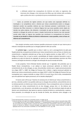 Centro de Estudos Judiciários



            b)       a definição judicial das consequência do divórcio em todos os segmentos dos
                     interesses dos cônjuges e dos interesses dos filhos que não tenham sido acordados,
                     após a prática dos atos e a produção de prova eventualmente necessária.



              Assim, ao contrário do regime anterior, em que existia uma separação definida na
      tramitação e na competência entre o divórcio por mútuo consentimento (onde os cônjuges
      deveriam acordar nas questões relativas aos seus interesses pessoais e patrimoniais e aos
      interesses dos filhos menores) e o divórcio litigioso (em que essas questões seriam objeto de
      decisão nas ações próprias, não afetando a tramitação da ação de divórcio), no regime atual,
      estando os cônjuges de acordo em cessar a relação matrimonial por divórcio mas não havendo
      acordo sobre todas ou alguma das questões que constituem as consequências do divórcio,
      incumbe ao juiz decidir os efeitos do divórcio relativamente a essas questões, como se fosse um
      divórcio sem consentimento.



           Esta solução normativa suscita inúmeras questões processuais na parte em que reserva para o
tribunal a resolução das questões que os cônjuges poderiam obter por acordo.

           Em primeiro lugar, a questão que se coloca é saber se, com o prosseguimento da ação para
fixação judicial das consequências do divórcio por mútuo consentimento como se fosse um divórcio sem
consentimento, o legislador pretende que se faça uso do regime previsto no artigo 1407.º, n.º 7 do
Código de Processo Civil, no qual se prevê a possibilidade de fixação incidental (provisória e para a
pendência da ação de divórcio) da regulação do exercício das responsabilidades parentais dos filhos
menores, da fixação de alimentos a cônjuge e da atribuição de casa de morada de família.

           A este propósito, Tomé d’Almeida Ramião entende que “o legislador não pretendeu que na
fixação dessas consequências, o juiz aplique as regras processuais aplicáveis ao divórcio sem
consentimento de um dos cônjuges, ou seja, não pretendeu remeter para o regime processual previsto
nos artigos 1407.º e 1408.º do Código de Processo Civil e afastar o regime processual aplicável ao
divórcio por mútuo consentimento, previsto nos artigos 1419.º a 1424.º do Código de Processo Civil, por
incompatível com o regime instituído no artigo 1778.º-A. Se assim fosse, tê-lo-ia dito, nomeadamente
que seria aplicável esse regime processual, com as devidas adaptações”8.

           O mesmo autor afirma que “estamos em presença de um divórcio por mútuo consentimento e,
por isso, a decisão a proferir nas questões sobre que os cônjuges não acordaram, será proferida como se
se estivesse perante um divórcio por mútuo consentimento. Fixa as consequências como se tratasse de
um divórcio por mútuo consentimento de um dos cônjuges, porque não o é. No divórcio sem
consentimento, o juiz não aprecia, nem decide, essas questões 9. Elas não constituem objeto da ação de
divórcio sem consentimento. Aqui apenas se aprecia e decide do divórcio e, eventualmente, e apenas a
título provisório, da atribuição da casa de morada de família, dos alimentos entre cônjuges e do



8
    Tomé d’Almeida Ramião, O Divórcio e as Questões Conexas, 2.ª edição, pg. 60.
9
    A título de exemplo, caso algum dos cônjuges pretenda que os efeitos do divórcio retroajam à data da separação (artigo 1789.º,
     n.º 2 do Código Civil), por se tratar de direitos indisponíveis - e, consequentemente, insuscetíveis de acordo ou de confissão -
     não será possível aos cônjuges convolar o processo para divórcio por mútuo consentimento, ainda que estejam ambos de
     acordo em divorciar-se, devendo o processo prosseguir para julgamento (neste sentido, embora proferido no âmbito da
     legislação anterior mas conservando a atualidade, Ac. STJ de 16/03/2011 in CJ-STJ, I, pg. 138).


Guia Prático do Divórcio e das Responsabilidades Parentais                                                                       16
 