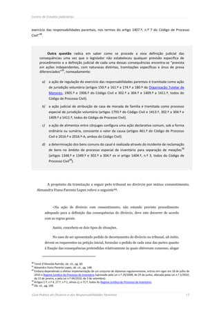 Centro de Estudos Judiciários



exercício das responsabilidades parentais, nos termos do artigo 1407.º, n.º 7 do Código de Processo
Civil”10.



           Outra questão radica em saber como se procede a essa definição judicial das
      consequências uma vez que o legislador não estabeleceu qualquer previsão específica de
      procedimento e a definição judicial de cada uma dessas consequências encontra-se “prevista
      em ações independentes, com naturezas distintas, tramitações específicas e ónus de prova
                    11
      diferenciados” , nomeadamente:

        a) a ação de regulação do exercício das responsabilidades parentais é tramitada como ação
              de jurisdição voluntária (artigos 150.º a 161.º e 174.º a 180.º da Organização Tutelar de
              Menores, 1905.º e 1906.º do Código Civil e 302.º a 304.º e 1409.º a 1411.º, todos do
              Código de Processo Civil).

        b) a ação judicial de atribuição de casa de morada de família é tramitada como processo
              especial de jurisdição voluntária (artigos 1793.º do Código Civil e 1413.º, 302.º a 304.º e
              1409.º a 1411.º, todos do Código de Processo Civil).

        c)    a ação de alimentos entre cônjuges configura uma ação declarativa comum, sob a forma
              ordinária ou sumária, consoante o valor da causa (artigos 461.º do Código de Processo
              Civil e 2016.º e 2016.º-A, ambos do Código Civil).

        d) a determinação dos bens comuns do casal é realizada através do incidente de reclamação
                                                                                                                           12
              de bens no âmbito de processo especial de inventário para separação de meações
              (artigos 1348.º e 1349.º e 302.º a 304.º ex vi artigo 1404.º, n.º 3, todos do Código de
                               13
              Processo Civil ).




             A propósito da tramitação a seguir pelo tribunal no divórcio por mútuo consentimento,
     Alexandra Viana Parente Lopes refere o seguinte14:



                 «Na ação de divórcio com consentimento, não estando previsto procedimento
            adequado para a definição das consequências do divórcio, deve este decorrer de acordo
            com as regras gerais.

                 Assim, concebem-se dois tipos de situações.

                 No caso de ser apresentado pedido de decretamento de divórcio no tribunal, ab initio,
            devem os requerentes na petição inicial, formular o pedido de cada uma das partes quanto
            à fixação das consequências pretendidas relativamente às quais obtiveram consenso, alegar



10
   Tomé D’Almeida Ramião, ob. cit., pg. 60.
11
   Alexandra Viana Parente Lopes, ob. cit., pg. 148.
12
   Embora dependendo a efetiva implementação de um conjunto de diplomas regulamentares, entrou em vigor em 18 de julho de
   2010 o Regime Jurídico do Processo de Inventário (aprovado pela Lei n.º 29/2009, de 29 de junho, alterada pelas Lei n.º 1/2010,
   de 15 de janeiro, e pela Lei n.º 44/2010, de 3 de setembro).
13
   Artigos 1.º, n.º 4, 27.º, n.º 1, alínea c), e 71.º, todos do Regime Jurídico do Processo de Inventário.
14
   Ob. cit., pg. 149.


Guia Prático do Divórcio e das Responsabilidades Parentais                                                                      17
 