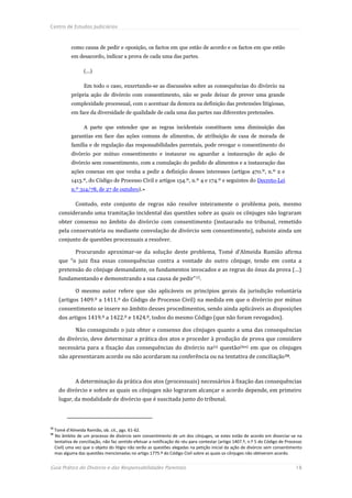 Centro de Estudos Judiciários



             como causa de pedir e oposição, os factos em que estão de acordo e os factos em que estão
             em desacordo, indicar a prova de cada uma das partes.

                    (...)

                    Em todo o caso, enxertando-se as discussões sobre as consequências do divórcio na
             própria ação de divórcio com consentimento, não se pode deixar de prever uma grande
             complexidade processual, com o acentuar da demora na definição das pretensões litigiosas,
             em face da diversidade de qualidade de cada uma das partes nas diferentes pretensões.

                    A parte que entender que as regras incidentais constituem uma diminuição das
             garantias em face das ações comuns de alimentos, de atribuição de casa de morada de
             família e de regulação das responsabilidades parentais, pode revogar o consentimento do
             divórcio por mútuo consentimento e instaurar ou aguardar a instauração de ação de
             divórcio sem consentimento, com a cumulação do pedido de alimentos e a instauração das
             ações conexas em que venha a pedir a definição desses interesses (artigos 470.º, n.º 2 e
             1413.º, do Código de Processo Civil e artigos 154.º, n.º 4 e 174.º e seguintes do Decreto-Lei
             n.º 314/78, de 27 de outubro).»

               Contudo, este conjunto de regras não resolve inteiramente o problema pois, mesmo
       considerando uma tramitação incidental das questões sobre as quais os cônjuges não lograram
       obter consenso no âmbito do divórcio com consentimento (instaurado no tribunal, remetido
       pela conservatória ou mediante convolação de divórcio sem consentimento), subsiste ainda um
       conjunto de questões processuais a resolver.

               Procurando aproximar-se da solução deste problema, Tomé d’Almeida Ramião afirma
       que “o juiz fixa essas consequências contra a vontade do outro cônjuge, tendo em conta a
       pretensão do cônjuge demandante, os fundamentos invocados e as regras do ónus da prova (…)
       fundamentando e demonstrando a sua causa de pedir” 15.

               O mesmo autor refere que são aplicáveis os princípios gerais da jurisdição voluntária
       (artigos 1409.º a 1411.º do Código de Processo Civil) na medida em que o divórcio por mútuo
       consentimento se insere no âmbito desses procedimentos, sendo ainda aplicáveis as disposições
       dos artigos 1419.º a 1422.º e 1424.º, todos do mesmo Código (que não foram revogados).

               Não conseguindo o juiz obter o consenso dos cônjuges quanto a uma das consequências
       do divórcio, deve determinar a prática dos atos e proceder à produção de prova que considere
       necessária para a fixação das consequências do divórcio na (s) questão(ões) em que os cônjuges
       não apresentaram acordo ou não acordaram na conferência ou na tentativa de conciliação 16.



               A determinação da prática dos atos (processuais) necessários à fixação das consequências
       do divórcio e sobre as quais os cônjuges não lograram alcançar o acordo depende, em primeiro
       lugar, da modalidade de divórcio que é suscitada junto do tribunal.



15
     Tomé d’Almeida Ramião, ob. cit., pgs. 61-62.
16
     No âmbito de um processo de divórcio sem consentimento de um dos cônjuges, se estes estão de acordo em divorciar-se na
     tentativa de conciliação, não faz sentido efetuar a notificação do réu para contestar (artigo 1407.º, n.º 5 do Código de Processo
     Civil) uma vez que o objeto do litígio não serão as questões alegadas na petição inicial da ação de divórcio sem consentimento
     mas alguma das questões mencionadas no artigo 1775.º do Código Civil sobre as quais os cônjuges não obtiveram acordo.


Guia Prático do Divórcio e das Responsabilidades Parentais                                                                        18
 