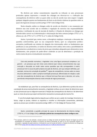 Centro de Estudos Judiciários



               No divórcio por mútuo consentimento requerido no tribunal, os atos processuais
       praticados apenas expressam a vontade dos cônjuges em divorciar-se e a indicação das
       consequências do divórcio sobre as quais estão ou não de acordo mas nem sequer é exigida
       qualquer alegação quanto aos fundamentos de facto ou de direito relativos às questões sobre as
       quais não lograram alcançar acordo (artigo 1778.º-A do Código Civil).

               Nesta situação, ambos os cônjuges estão de acordo em dissolver o seu casamento por
       divórcio mas esse acordo não se estendeu à regulação do exercício das responsabilidades
       parentais, à atribuição da casa de morada de família e à fixação de alimentos ao cônjuge que
       entende deles carecer ou à determinação e relacionação dos bens comuns (artigos 1775.º, n.º 1,
       alíneas a), a d), 1776.º, n.º 1 e 1778.º-A, n.º 1, todos do Código Civil).

               Assim, é provável que, nestes casos, a divergência implique a instrução e discussão das
       questões controvertidas, quer na sua componente fáctica, quer na componente jurídico-
       normativa, justificando um mínimo de alegação dos interessados sobre os fundamentos que
       justificam as suas pretensões, as razões do dissenso entre ambos, bem como a possibilidade de
       apresentarem e produzirem os meios de prova que entendam adequados para demonstrar esses
       fundamentos, sem prejuízo do poder-dever conferido ao juiz de determinar a produção de
       outros meios de prova eventualmente necessários.



               Com esta previsão normativa, o legislador criou uma figura processual complexa e sui
         generis: - um processo que tem início como divórcio (por mútuo consentimento) mas cuja
         instrução e discussão vai incidir sobre outras questões que não correspondem à matriz
         processual nem à causa de pedir próprias da ação de divórcio, sem que estejam definidas, por
                                                             17
         exemplo, normas de cumulação de pedidos , regras de competência, normas sobre os meios
         de prova admissíveis e sobre a própria tramitação processual, diferenciada em relação a cada
         uma das consequências do divórcio que o tribunal terá que fixar para o decretar, em suma,
         permitindo interpretações diversas nesta omissão de regras processuais.




           Ao estabelecer que, para fixar as consequências do divórcio, o juiz determina a prática dos atos e
a produção de prova eventualmente necessária, o legislador atribuiu ao juiz o dever de determinar quais
os atos processuais que se afiguram essenciais à fixação das consequências do divórcio e de determinar
quais os meios de prova que sejam estritamente necessários à prossecução do mesmo fim.

           É uma formulação legal próxima daquela que confere ao juiz o poder de investigar livremente os
factos, coligir as provas, ordenar os inquéritos e recolher as informações convenientes, admitindo
apenas as provas que considere necessárias (artigo 1409.º, n.º 2 do Código de Processo Civil).




               Assim, consistindo a questão principal da causa no decretamento do divórcio (artigo
         1778.º-A, n.º 5 do Código Civil), a definição judicial das consequências deste configura uma


17
     Por exemplo, poderia ter sido adotada a solução prevista no Código da Família da República Popular de Angola que prevê a
     possibilidade de cumulação de pedidos no processo de divórcio permitindo ao autor ou ao réu reconvindo requerer, em
     cumulação, a regulação do poder paternal, a atribuição da casa de morada de família e a fixação de alimentos ao cônjuge que
     deles careça (artigo 104.º do Código da Família, aprovado pela Lei n.º 1/88, de 20 de fevereiro).


Guia Prático do Divórcio e das Responsabilidades Parentais                                                                   19
 