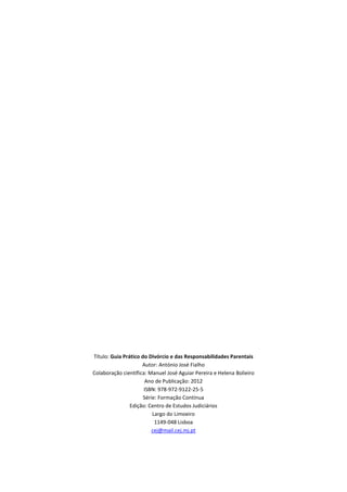 Título: Guia Prático do Divórcio e das Responsabilidades Parentais
                     Autor: António José Fialho
Colaboração científica: Manuel José Aguiar Pereira e Helena Bolieiro
                       Ano de Publicação: 2012
                      ISBN: 978-972-9122-25-5
                      Série: Formação Contínua
                Edição: Centro de Estudos Judiciários
                          Largo do Limoeiro
                           1149-048 Lisboa
                          cej@mail.cej.mj.pt
 