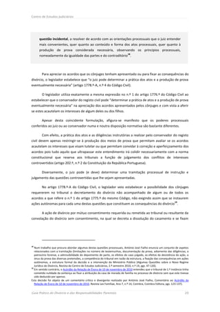 Centro de Estudos Judiciários




      questão incidental, a resolver de acordo com as orientações processuais que o juiz entender
      mais convenientes, quer quanto ao conteúdo e forma dos atos processuais, quer quanto à
      produção de prova considerada necessária, observando os princípios processuais,
                                                                               18
      nomeadamente da igualdade das partes e do contraditório .




        Para apreciar os acordos que os cônjuges tenham apresentado ou para fixar as consequências do
divórcio, o legislador estabelece que “o juiz pode determinar a prática dos atos e a produção de prova
eventualmente necessária” (artigo 1778.º-A, n.º 4 do Código Civil).

        O legislador utiliza exatamente a mesma expressão no n.º 1 do artigo 1776.º do Código Civil ao
estabelecer que o conservador do registo civil pode “determinar a prática de atos e a produção de prova
eventualmente necessária” na apreciação dos acordos apresentados pelos cônjuges e com vista a aferir
se estes acautelam os interesses de algum deles ou dos filhos.

        Apesar desta coincidente formulação, afigura-se manifesto que os poderes processuais
conferidos ao juiz ou ao conservador numa e noutra disposição normativa são bastante diferentes.

        Com efeito, a prática dos atos e as diligências instrutórias a realizar pelo conservador do registo
civil devem apenas restringir-se à produção dos meios de prova que permitam avaliar se os acordos
acautelam os interesses que visam tutelar ou que permitam convidar à correção e aperfeiçoamento dos
acordos pois tudo aquilo que ultrapassar este entendimento irá colidir necessariamente com a norma
constitucional que reserva aos tribunais a função de julgamento dos conflitos de interesses
controvertidos (artigo 202.º, n.º 2 da Constituição da República Portuguesa).

        Diversamente, o juiz pode (e deve) determinar uma tramitação processual de instrução e
julgamento das questões controvertidas que lhe sejam apresentadas.

        No artigo 1778.º-A do Código Civil, o legislador veio estabelecer a possibilidade dos cônjuges
requererem no tribunal o decretamento do divórcio não acompanhado de algum ou de todos os
acordos a que refere o n.º 1 do artigo 1775.º do mesmo Código, não exigindo assim que se instaurem
                                                                                                                     19
ações autónomas para cada uma destas questões que constituem as consequências do divórcio .

        A ação de divórcio por mútuo consentimento requerida ou remetida ao tribunal ou resultante da
convolação do divórcio sem consentimento, na qual se decreta a dissolução do casamento e se fixam




18
   Num trabalho que procura abordar algumas destas questões processuais, António José Fialho enuncia um conjunto de aspetos
   relacionados com a tramitação (limitações no número de testemunhas, documentação da prova, adiamento das diligências, o
   patrocínio forense, a admissibilidade do depoimento de parte, os efeitos do caso julgado, os efeitos da desistência da ação, o
   ónus da prova das diversas pretensões, a competência do tribunal em razão da estrutura, a fixação das consequências em ações
   autónomas, a estrutura formal da decisão e a intervenção do Ministério Público (Algumas Questões sobre o Novo Regime
   Jurídico do Divórcio, Revista do Centro de Estudos Judiciários, 2.º semestre 2010, n.º 14, pgs. 47-120).
19
   Em sentido contrário, o Acórdão da Relação de Évora de 10 de novembro de 2010 entendeu que o tribunal de 1.ª instância tinha
   cometido nulidade da sentença ao fixar a atribuição da casa de morada de família no processo de divórcio sem que este tivesse
   sido deduzido por apenso.
Esta decisão foi objeto de um comentário crítico e divergente realizado por António José Fialho, Comentário ao Acórdão da
   Relação de Évora de 10 de novembro de 2010, Revista Lex Familiae, Ano 7, n.º 14, Coimbra, Coimbra Editora, pgs. 123-137).


Guia Prático do Divórcio e das Responsabilidades Parentais                                                                   20
 