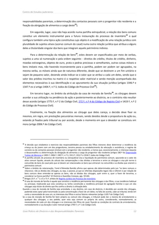 Centro de Estudos Judiciários



responsabilidades parentais, a determinação dos contactos pessoais com o progenitor não residente e a
                                                            22
fixação da obrigação de alimentos a cargo deste ).

        Em segundo, lugar, caso não haja acordo numa partilha extrajudicial, a relação dos bens comuns
                                                                                                                        23
constitui um elemento instrumental para a futura instauração do processo de inventário                                       o qual
configura também uma típica ação constitutiva cujo objeto é a modificação de uma relação jurídica com
pluralidade de sujeitos ativos (acervo comum do casal) numa outra relação jurídica que atribua a alguns
deles a titularidade singular dos bens que integram aquele património indiviso.
                                                              24
        Para a determinação da relação de bens , estes devem ser especificados por meio de verbas,
sujeitos a uma só numeração e pela ordem seguinte: - direitos de crédito, títulos de crédito, dinheiro,
moedas estrangeiras, objetos de ouro, prata e pedras preciosas e semelhantes, outras coisas móveis e
bens imóveis mas, não havendo inconveniente para a partilha, podem ser podem ser agrupados, na
mesma verba, os móveis ainda que de natureza diferente, desde que se destinem a um fim unitário e
sejam de pequeno valor, devendo ainda indicar-se o valor que se atribui a cada um deles, sendo que o
valor dos prédios inscritos na matriz é o respetivo valor matricial e sendo menção acompanhada dos
elementos necessários à sua identificação e ao apuramento da sua situação jurídica (artigos 1346.º e
                                                                                   25
1347.º ex vi artigo 1404.º, n.º 3, todos do Código de Processo Civil ).
                                                                                                        26
        Em terceiro lugar, no âmbito da atribuição da casa de morada de família , os cônjuges devem
acordar a sua utilização na pendência da ação e posteriormente ao divórcio, se o contrário não resultar
desse acordo (artigos 1775.º, n.º 2 do Código Civil, 272.º, n.º 4 do Código de Registo Civil e 1419.º, n.º 2
do Código de Processo Civil).

        Finalmente, na fixação dos alimentos ao cônjuge que deles careça, a decisão deve fixar os
mesmos, em regra, em prestações pecuniárias mensais, sendo devidos desde a propositura da ação ou,
estando já fixados pelo tribunal ou por acordo, desde o momento em que o devedor se constituiu em
mora (artigo 2006.º do Código Civil).




22
   A decisão que estabelece o exercício das responsabilidades parentais dos filhos menores deve determinar a residência da
   criança ou do jovem com um dos progenitores, terceira pessoa ou estabelecimento de educação e assistência, o regime de
   convívio ou de contactos pessoais (visitas) com o progenitor não residente, a menos que, excecionalmente, o interesse daquela
   o desaconselhe e a determinação da obrigação de alimentos a cargo do progenitor não residente (artigos 180.º da Organização
   Tutelar de Menores e 1905.º, 1906.º, 1907.º, n.º 3, 1911.º, 1912.º e 1918.º, todos do Código Civil).
23
   A partilha através do processo de inventário ou extrajudicial visa a liquidação do património comum, apurando-se o valor do
   ativo comum líquido, através do cálculo das compensações e das dívidas a terceiros e entre os cônjuges e visa pôr termo à
   comunhão de bens do casal pelo que só devem ser relacionados os bens que entraram na comunhão e as dívidas que onerem o
   património comum.
24
   Sobre o âmbito da relacionação, Tomé d’Almeida Ramião afirma que apenas são determinados pelo juiz “os bens comuns a
   relacionar, não as dívidas dos cônjuges, ou seja, o passivo, já que as referidas disposições legais não o referem e por relação de
   bens comuns deve entender-se apenas os bens, não as dívidas dos cônjuges, quer entre si, quer a favor de terceiros, a
   considerar na futura partilha” (O Divórcio e Questões Conexas, pgs. 59-60).
25
   Artigos 23.º, n.os 1 a 5 e 71.º, ambos do Regime Jurídico do Processo de Inventário.
26
   A casa de morada de família é aquela que constitui a residência permanente dos cônjuges e dos filhos, a sua residência habitual
   ou principal, implicando que esta constitua ou tenha constituído a residência principal do agregado familiar e que um dos
   cônjuges seja titular do direito que lhe confira o direito à utilização dela.
Quando a casa de morada de família seja arrendada, o seu destino, em caso de divórcio, é decidido por acordo dos cônjuges,
   podendo estes optar pela transmissão ou pela concentração a favor de um deles; na falta de acordo, cabe ao tribunal, tendo em
   conta a necessidade de casa um, os interesses dos filhos e outros fatores relevantes (artigo 1105.º do Código Civil).
Se a casa de morada de família for bem próprio ou comum dos cônjuges, o tribunal pode dar a mesma de arrendamento a
   qualquer dos cônjuges, a seu pedido, quer esta seja comum ou própria do outro, considerando, nomeadamente, as
   necessidades de cada um dos cônjuges e os interesses dos filhos do casal, fixando as condições do contrato de arrendamento,
   nomeadamente a sua duração e valor mensal (artigo 1793.º, n.º 1 do Código Civil).


Guia Prático do Divórcio e das Responsabilidades Parentais                                                                       22
 