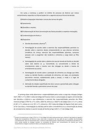 Centro de Estudos Judiciários



               Em suma, a sentença a proferir no âmbito do processo de divórcio por mútuo
         consentimento requerido no tribunal poderá ter a seguinte estrutura formal de decisão:

               I) Relatório (exposição historiada e concisa dos termos da ação);

               II) Saneamento;

               III) Questões a resolver;

               IV) Fundamentação de facto (enumeração dos factos provados e respetiva motivação);

               V) Fundamentação de direito; e

               VI) Dispositivo:

                    Decisão decretando o divórcio ;
                                                             27



                    Homologação do acordo sobre o exercício das responsabilidades parentais ou
                        decisão sobre o exercício destas compreendendo as suas diversas vertentes
                        (residência da criança, exercício das responsabilidades parentais, contactos
                        pessoais com o progenitor não residente e alimentos a cargo deste ao filho
                        menor);

                    Homologação do acordo sobre o destino da casa de morada de família ou decisão
                        sobre este destino (e. g. transmitindo ou concentrando o direito de
                        arrendamento sobre a mesma num dos cônjuges ou dando a mesma de
                        arrendamento ao outro);

                    Homologação do acordo sobre a prestação de alimentos ao cônjuge que deles
                        careça ou decisão fixando a prestação de alimentos, em regra, em prestações
                        pecuniárias mensais, estabelecendo ainda o tempo, o modo e o lugar de
                        cumprimento dessa obrigação;

                    Admissão da relação especificada dos bens comuns apresentada pelos cônjuges
                        ou decisão fixando o património comum do casal.




           A sentença deve ainda determinar a responsabilidade pelas custas a cargo dos cônjuges (artigos
312.º, 446.º, n.º 1 e 450.º, todos do Código de Processo Civil) e a comunicação ao registo civil da decisão
que decretou o divórcio e que estabeleceu o exercício das responsabilidades parentais dos filhos
menores (artigos 1778.º-A, n.º 5, in fine, 1920.º-B, alínea a), e 1920.º-C do Código Civil e 1.º, n.º 1, alínea
f), 69.º, n.º 1, alíneas a), e e), 70.º, n.º 1, alínea b), e 78.º, todos do Código de Registo Civil), bem como,
se for caso disso, a homologação ou decisão judicial sobre a transferência ou a concentração do direito
de arrendamento relativo à casa de morada de família (artigo 1105.º, n.º 3 do Código Civil).



27
     Convém ter presente que o artigo 1778.º-A, n.º 5 do Código Civil refere expressamente que o divórcio é decretado em seguida à
     fixação das consequências do divórcio o que, neste caso e tratando-se de uma ação em que os pedidos são formulados
     cumulativamente, deve ser interpretado como “o divórcio é decretado quando o tribunal fixar as consequências do divórcio”, tal
     como sucede quando os cônjuges acordam na convolação do divórcio sem consentimento em divórcio por mútuo
     consentimento e chegam a acordo em todas as consequências do divórcio.


Guia Prático do Divórcio e das Responsabilidades Parentais                                                                     23
 