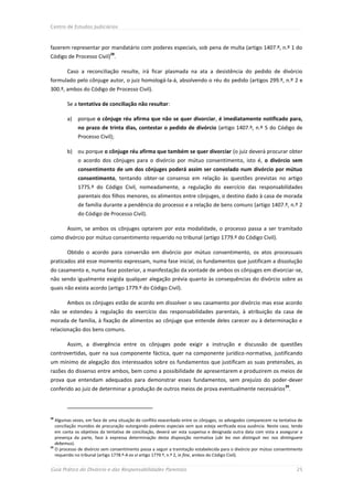 Centro de Estudos Judiciários



fazerem representar por mandatário com poderes especiais, sob pena de multa (artigo 1407.º, n.º 1 do
                             28
Código de Processo Civil) .

        Caso a reconciliação resulte, irá ficar plasmada na ata a desistência do pedido de divórcio
formulado pelo cônjuge autor, o juiz homologá-la-á, absolvendo o réu do pedido (artigos 299.º, n.º 2 e
300.º, ambos do Código de Processo Civil).

        Se a tentativa de conciliação não resultar:

        a)   porque o cônjuge réu afirma que não se quer divorciar, é imediatamente notificado para,
             no prazo de trinta dias, contestar o pedido de divórcio (artigo 1407.º, n.º 5 do Código de
             Processo Civil);

        b) ou porque o cônjuge réu afirma que também se quer divorciar (o juiz deverá procurar obter
             o acordo dos cônjuges para o divórcio por mútuo consentimento, isto é, o divórcio sem
             consentimento de um dos cônjuges poderá assim ser convolado num divórcio por mútuo
             consentimento, tentando obter-se consenso em relação às questões previstas no artigo
             1775.º do Código Civil, nomeadamente, a regulação do exercício das responsabilidades
             parentais dos filhos menores, os alimentos entre cônjuges, o destino dado à casa de morada
             de família durante a pendência do processo e a relação de bens comuns (artigo 1407.º, n.º 2
             do Código de Processo Civil).

        Assim, se ambos os cônjuges optarem por esta modalidade, o processo passa a ser tramitado
como divórcio por mútuo consentimento requerido no tribunal (artigo 1779.º do Código Civil).

        Obtido o acordo para conversão em divórcio por mútuo consentimento, os atos processuais
praticados até esse momento expressam, numa fase inicial, os fundamentos que justificam a dissolução
do casamento e, numa fase posterior, a manifestação da vontade de ambos os cônjuges em divorciar-se,
não sendo igualmente exigida qualquer alegação prévia quanto às consequências do divórcio sobre as
quais não exista acordo (artigo 1779.º do Código Civil).

        Ambos os cônjuges estão de acordo em dissolver o seu casamento por divórcio mas esse acordo
não se estendeu à regulação do exercício das responsabilidades parentais, à atribuição da casa de
morada de família, à fixação de alimentos ao cônjuge que entende deles carecer ou à determinação e
relacionação dos bens comuns.

        Assim, a divergência entre os cônjuges pode exigir a instrução e discussão de questões
controvertidas, quer na sua componente fáctica, quer na componente jurídico-normativa, justificando
um mínimo de alegação dos interessados sobre os fundamentos que justificam as suas pretensões, as
razões do dissenso entre ambos, bem como a possibilidade de apresentarem e produzirem os meios de
prova que entendam adequados para demonstrar esses fundamentos, sem prejuízo do poder-dever
                                                                                                                    29
conferido ao juiz de determinar a produção de outros meios de prova eventualmente necessários .



28
   Algumas vezes, em face de uma situação de conflito exacerbado entre os cônjuges, os advogados comparecem na tentativa de
   conciliação munidos de procuração outorgando poderes especiais sem que esteja verificada essa ausência. Neste caso, tendo
   em conta os objetivos da tentativa de conciliação, deverá ser esta suspensa e designada outra data com vista a assegurar a
   presença da parte, face à expressa determinação desta disposição normativa (ubi lex non distinguit nec nos dintinguere
   debemus).
29
   O processo de divórcio sem consentimento passa a seguir a tramitação estabelecida para o divórcio por mútuo consentimento
   requerido no tribunal (artigo 1778.º-A ex vi artigo 1779.º, n.º 2, in fine, ambos do Código Civil).


Guia Prático do Divórcio e das Responsabilidades Parentais                                                                25
 
