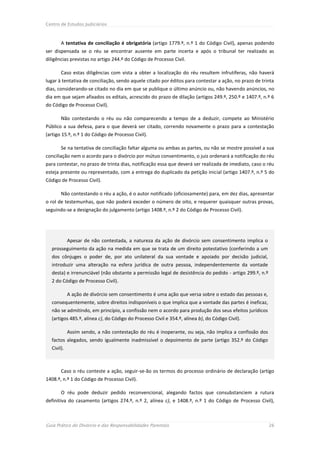Centro de Estudos Judiciários



       A tentativa de conciliação é obrigatória (artigo 1779.º, n.º 1 do Código Civil), apenas podendo
ser dispensada se o réu se encontrar ausente em parte incerta e após o tribunal ter realizado as
diligências previstas no artigo 244.º do Código de Processo Civil.

       Caso estas diligências com vista a obter a localização do réu resultem infrutíferas, não haverá
lugar à tentativa de conciliação, sendo aquele citado por éditos para contestar a ação, no prazo de trinta
dias, considerando-se citado no dia em que se publique o último anúncio ou, não havendo anúncios, no
dia em que sejam afixados os editais, acrescido do prazo de dilação (artigos 249.º, 250.º e 1407.º, n.º 6
do Código de Processo Civil).

       Não contestando o réu ou não comparecendo a tempo de a deduzir, compete ao Ministério
Público a sua defesa, para o que deverá ser citado, correndo novamente o prazo para a contestação
(artigo 15.º, n.º 1 do Código de Processo Civil).

       Se na tentativa de conciliação faltar alguma ou ambas as partes, ou não se mostre possível a sua
conciliação nem o acordo para o divórcio por mútuo consentimento, o juiz ordenará a notificação do réu
para contestar, no prazo de trinta dias, notificação essa que deverá ser realizada de imediato, caso o réu
esteja presente ou representado, com a entrega do duplicado da petição inicial (artigo 1407.º, n.º 5 do
Código de Processo Civil).

       Não contestando o réu a ação, é o autor notificado (oficiosamente) para, em dez dias, apresentar
o rol de testemunhas, que não poderá exceder o número de oito, e requerer quaisquer outras provas,
seguindo-se a designação do julgamento (artigo 1408.º, n.º 2 do Código de Processo Civil).




            Apesar de não contestada, a natureza da ação de divórcio sem consentimento implica o
  prosseguimento da ação na medida em que se trata de um direito potestativo (conferindo a um
  dos cônjuges o poder de, por ato unilateral da sua vontade e apoiado por decisão judicial,
  introduzir uma alteração na esfera jurídica de outra pessoa, independentemente da vontade
  desta) e irrenunciável (não obstante a permissão legal de desistência do pedido - artigo 299.º, n.º
  2 do Código de Processo Civil).

            A ação de divórcio sem consentimento é uma ação que versa sobre o estado das pessoas e,
  consequentemente, sobre direitos indisponíveis o que implica que a vontade das partes é ineficaz,
  não se admitindo, em princípio, a confissão nem o acordo para produção dos seus efeitos jurídicos
  (artigos 485.º, alínea c), do Código do Processo Civil e 354.º, alínea b), do Código Civil).

            Assim sendo, a não contestação do réu é inoperante, ou seja, não implica a confissão dos
  factos alegados, sendo igualmente inadmissível o depoimento de parte (artigo 352.º do Código
  Civil).



       Caso o réu conteste a ação, seguir-se-ão os termos do processo ordinário de declaração (artigo
1408.º, n.º 1 do Código de Processo Civil).

       O réu pode deduzir pedido reconvencional, alegando factos que consubstanciem a rutura
definitiva do casamento (artigos 274.º, n.º 2, alínea c), e 1408.º, n.º 1 do Código de Processo Civil),



Guia Prático do Divórcio e das Responsabilidades Parentais                                              26
 