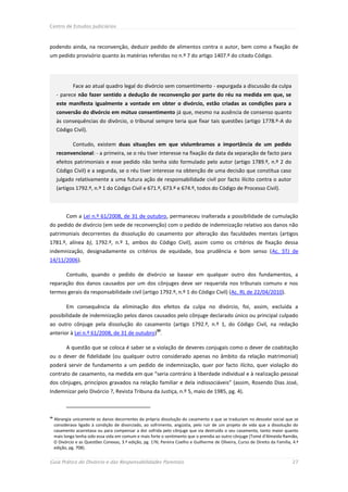 Centro de Estudos Judiciários



podendo ainda, na reconvenção, deduzir pedido de alimentos contra o autor, bem como a fixação de
um pedido provisório quanto às matérias referidas no n.º 7 do artigo 1407.º do citado Código.




              Face ao atual quadro legal do divórcio sem consentimento - expurgada a discussão da culpa
      - parece não fazer sentido a dedução de reconvenção por parte do réu na medida em que, se
      este manifesta igualmente a vontade em obter o divórcio, estão criadas as condições para a
      conversão do divórcio em mútuo consentimento já que, mesmo na ausência de consenso quanto
      às consequências do divórcio, o tribunal sempre teria que fixar tais questões (artigo 1778.º-A do
      Código Civil).

              Contudo, existem duas situações em que vislumbramos a importância de um pedido
      reconvencional: - a primeira, se o réu tiver interesse na fixação da data da separação de facto para
      efeitos patrimoniais e esse pedido não tenha sido formulado pelo autor (artigo 1789.º, n.º 2 do
      Código Civil) e a segunda, se o réu tiver interesse na obtenção de uma decisão que constitua caso
      julgado relativamente a uma futura ação de responsabilidade civil por facto ilícito contra o autor
      (artigos 1792.º, n.º 1 do Código Civil e 671.º, 673.º e 674.º, todos do Código de Processo Civil).



           Com a Lei n.º 61/2008, de 31 de outubro, permaneceu inalterada a possibilidade de cumulação
do pedido de divórcio (em sede de reconvenção) com o pedido de indemnização relativo aos danos não
patrimoniais decorrentes da dissolução do casamento por alteração das faculdades mentais (artigos
1781.º, alínea b), 1792.º, n.º 1, ambos do Código Civil), assim como os critérios de fixação dessa
indemnização, designadamente os critérios de equidade, boa prudência e bom senso (Ac. STJ de
14/11/2006).

           Contudo, quando o pedido de divórcio se basear em qualquer outro dos fundamentos, a
reparação dos danos causados por um dos cônjuges deve ser requerida nos tribunais comuns e nos
termos gerais da responsabilidade civil (artigo 1792.º, n.º 1 do Código Civil) (Ac. RL de 22/04/2010).

           Em consequência da eliminação dos efeitos da culpa no divórcio, foi, assim, excluída a
possibilidade de indemnização pelos danos causados pelo cônjuge declarado único ou principal culpado
ao outro cônjuge pela dissolução do casamento (artigo 1792.º, n.º 1, do Código Civil, na redação
                                                          30
anterior à Lei n.º 61/2008, de 31 de outubro) .

           A questão que se coloca é saber se a violação de deveres conjugais como o dever de coabitação
ou o dever de fidelidade (ou qualquer outro considerado apenas no âmbito da relação matrimonial)
poderá servir de fundamento a um pedido de indemnização, quer por facto ilícito, quer violação do
contrato de casamento, na medida em que “seria contrário à liberdade individual e à realização pessoal
dos cônjuges, princípios gravados na relação familiar e dela indissociáveis” (assim, Rosendo Dias José,
Indemnizar pelo Divórcio ?, Revista Tribuna da Justiça, n.º 5, maio de 1985, pg. 4).



30
     Abrangia unicamente os danos decorrentes da própria dissolução do casamento e que se traduziam no desvalor social que se
     considerava ligado à condição de divorciado, ao sofrimento, angústia, pelo ruir de um projeto de vida que a dissolução do
     casamento acarretava ou para compensar a dor sofrida pelo cônjuge que via destruído o seu casamento, tanto maior quanto
     mais longa tenha sido essa vida em comum e mais forte o sentimento que o prendia ao outro cônjuge (Tomé d’Almeida Ramião,
     O Divórcio e as Questões Conexas, 3.ª edição, pg. 176; Pereira Coelho e Guilherme de Oliveira, Curso de Direito da Família, 4.ª
     edição, pg. 708).


Guia Prático do Divórcio e das Responsabilidades Parentais                                                                      27
 