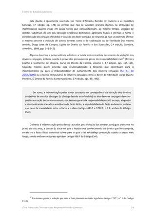 Centro de Estudos Judiciários



          Esta dúvida é igualmente suscitada por Tomé d’Almeida Ramião (O Divórcio e as Questões
Conexas, 3.ª edição, pg. 178) ao afirmar que não se suscitam grandes dúvidas na atribuição de
indemnização quanto estão em causa factos que consubstanciam, ao mesmo tempo, violação de
direitos subjetivos de um dos cônjuges (violência doméstica, agressões físicas e ofensas à honra e
consideração do cônjuge ofendido) e violação do dever conjugal de respeito, já não se podendo afirmar
o mesmo perante a violação de outros deveres como o de coabitação ou de fidelidade (no mesmo
sentido, Diogo Leite de Campos, Lições de Direito da Família e das Sucessões, 2.ª edição, Coimbra,
Almedina, 1999, pgs. 141-142).

          Alguma doutrina e jurisprudência admitem a tutela indemnizatória decorrente da violação dos
                                                                                                             31
deveres conjugais, embora sujeita à prova dos pressupostos gerais da responsabilidade civil                       (Pereira
Coelho e Guilherme de Oliveira, Curso de Direito da Família, volume I, 4.ª edição, pgs. 155-156),
havendo mesmo quem estenda essa responsabilidade a terceiros que contribuam para o
incumprimento ou para a impossibilidade de cumprimento dos deveres conjugais (Ac. STJ de
26/05/2009) ou à tutela compulsória de deveres conjugais como o dever de fidelidade (Jorge Duarte
Pinheiro, O Direito da Família Contemporâneo, 2.ª edição, pgs. 491-492).




               Em suma, a indemnização pelos danos causados em consequência da violação dos direitos
   subjetivos de um dos cônjuges (o cônjuge lesado ou ofendido) ou dos deveres conjugais deve ser
   pedida em ação declarativa comum, nos termos gerais da responsabilidade civil, ou seja, alegando
   e demonstrando o lesado a existência de facto ilícito, a imputabilidade do facto ao lesante, o dano
   e o nexo de causalidade entre o facto e o dano (artigos 483.º e 1792.º, n.º 1, ambos do Código
   Civil).



          O direito à indemnização pelos danos causados pela violação dos deveres conjugais prescreve no
prazo de três anos, a contar da data em que o lesado teve conhecimento do direito que lhe compete,
exceto se o facto ilícito constituir crime para o qual a lei estabeleça prescrição sujeita a prazo mais
longo, sendo então este o prazo aplicável (artigo 498.º do Código Civil).




          31
               Em termos gerais, a solução que veio a ficar plasmada no texto legislativo (artigo 1792.º, n.º 1 do Código
Civil).

Guia Prático do Divórcio e das Responsabilidades Parentais                                                             28
 
