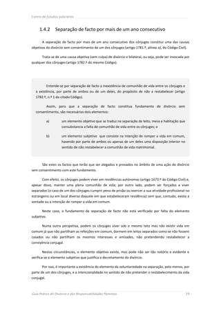 Centro de Estudos Judiciários



     1.4.2        Separação de facto por mais de um ano consecutivo

       A separação de facto por mais de um ano consecutivo dos cônjuges constitui uma das causas
objetivas do divórcio sem consentimento de um dos cônjuges (artigo 1781.º, alínea a), do Código Civil).

       Trata-se de uma causa objetiva (sem culpa) de divórcio e bilateral, ou seja, pode ser invocada por
qualquer dos cônjuges (artigo 1782.º do mesmo Código).




             Entende-se por separação de facto a inexistência de comunhão de vida entre os cônjuges e
  a existência, por parte de ambos ou de um deles, do propósito de não a restabelecer (artigo
  1782.º, n.º 1 do citado Código).

             Assim, para que a separação de facto constitua fundamento de divórcio sem
  consentimento, são necessários dois elementos:

             a)       um elemento objetivo que se traduz na separação de leito, mesa e habitação que
                      consubstancia a falta de comunhão de vida entre os cônjuges; e

             b)       um elemento subjetivo que consiste na intenção de romper a vida em comum,
                      havendo por parte de ambos ou apenas de um deles uma disposição interior no
                      sentido de não restabelecer a comunhão de vida matrimonial.



       São estes os factos que terão que ser alegados e provados no âmbito de uma ação de divórcio
sem consentimento com este fundamento.

       Com efeito, os cônjuges podem viver em residências autónomas (artigo 1673.º do Código Civil) e,
apesar disso, manter uma plena comunhão de vida; por outro lado, podem ser forçados a viver
separados (o caso de um dos cônjuges cumprir pena de prisão ou exercer a sua atividade profissional no
estrangeiro ou em local diverso daquele em que estabeleceram residência) sem que, contudo, exista a
vontade ou a intenção de romper a vida em comum.

       Neste caso, o fundamento da separação de facto não está verificado por falta do elemento
subjetivo.

       Numa outra perspetiva, podem os cônjuges viver sob o mesmo teto mas não existir vida em
comum já que não partilham as refeições em comum, dormem em leitos separados como se não fossem
casados ou não partilham os mesmos interesses e amizades, não pretendendo restabelecer a
convivência conjugal.

       Nestas circunstâncias, o elemento objetivo existe, mas pode não ser tão notório e evidente e
verifica-se o elemento subjetivo que justifica o decretamento do divórcio.

       Por isso, é importante a existência do elemento da voluntariedade na separação, pelo menos, por
parte de um dos cônjuges, e a intencionalidade no sentido de não pretender o restabelecimento da vida
conjugal.



Guia Prático do Divórcio e das Responsabilidades Parentais                                              29
 