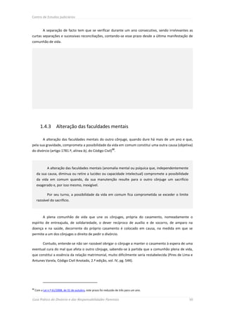 Centro de Estudos Judiciários



           A separação de facto tem que se verificar durante um ano consecutivo, sendo irrelevantes as
curtas separações e sucessivas reconciliações, contando-se esse prazo desde a última manifestação de
comunhão de vida.




         1.4.3        Alteração das faculdades mentais

           A alteração das faculdades mentais do outro cônjuge, quando dure há mais de um ano e que,
pela sua gravidade, comprometa a possibilidade da vida em comum constitui uma outra causa (objetiva)
                                                                   32
do divórcio (artigo 1781.º, alínea b), do Código Civil) .



              A alteração das faculdades mentais (anomalia mental ou psíquica que, independentemente
      da sua causa, diminua ou retire a lucidez ou capacidade intelectual) compromete a possibilidade
      da vida em comum quando, da sua manutenção resulte para o outro cônjuge um sacrifício
      exagerado e, por isso mesmo, inexigível.

              Por seu turno, a possibilidade da vida em comum fica comprometida se exceder o limite
      razoável do sacrifício.



           A plena comunhão de vida que une os cônjuges, própria do casamento, nomeadamente o
espírito de entreajuda, de solidariedade, o dever recíproco de auxílio e de socorro, de amparo na
doença e na saúde, decorrente do próprio casamento é colocado em causa, na medida em que se
permite a um dos cônjuges o direito de pedir o divórcio.

           Contudo, entende-se não ser razoável obrigar o cônjuge a manter o casamento à espera de uma
eventual cura do mal que afeta o outro cônjuge, sabendo-se à partida que a comunhão plena de vida,
que constitui a essência da relação matrimonial, muito dificilmente seria restabelecida (Pires de Lima e
Antunes Varela, Código Civil Anotado, 2.ª edição, vol. IV, pg. 544).




32
     Com a Lei n.º 61/2008, de 31 de outubro, este prazo foi reduzido de três para um ano.


Guia Prático do Divórcio e das Responsabilidades Parentais                                              30
 