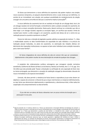 Centro de Estudos Judiciários



        Os factos que demonstrem a rutura definitiva do casamento não podem implicar uma simples
rutura ocasional, temporária, um pequeno desentendimento entre o casal, tendo que ser definitiva, no
sentido de ser irremediável, sem solução, sem qualquer possibilidade de restabelecimento da relação
                                                                                                     34
conjugal e de uma plena comunhão de vida que o casamento implica e pressupõe .

        A rutura definitiva do casamento tem de ser avaliada em função de um cônjuge ideal, isto é, de
um cônjuge razoável, de normal formação e entendimento sobre a própria conceção do casamento, de
acordo com as atuais conceções dominantes. Nesta parte, deverá continuar-se a entender que não se
deve exigir a um cônjuge razoável, segundo as conceções legais, um sacrifício que exceda o limite do
razoável para manter a união conjugal e um casamento, quando este deixou de ser o centro da sua
                                                                35
realização pessoal ou quando se perderam os afetos .

        Parece ter sido essa a intenção do legislador quando sublinha na exposição de motivos: “(…) Mas
a modernidade assenta na ideia transformadora da capacidade de cada indivíduo e na procura da
realização pessoal traduzidas, no plano do casamento, na valorização das relações afetivas em
detrimento das imposições institucionais e na aposta no bem-estar individual como condição necessária
para o bem-estar familiar”.



            Os factos integradores da rutura definitiva da vida em comum têm que ser constatáveis
     objetivamente e não podem resultar da mera declaração de vontade de qualquer dos cônjuges.



        A propósito dos ordenamentos jurídicos estrangeiros que consagram solução normativa
semelhante, Guilherme de Oliveira (A Nova Lei do Divórcio, Revista Lex Familiae, Ano 7, n.º 13, pgs. 14 e
15) refere que esta previsão pode “basear a dissolução na verificação de uma separação de facto mais
ou menos prolongada, que demonstre a cessação da coabitação conjugal (as denominadas cláusulas de
rutura irremediável ou de especial onerosidade).”

        Contudo, não deve permitir a relevância de factos banais e esporádicos já que estes devem ser
objetivos e capazes de convencer o tribunal de que os laços matrimoniais se romperam definitivamente,
ou seja, factos que demonstram objetivamente e repetidamente, o desinteresse total, a falta radical de
cooperação e de comprometimento na vida da família.




             O juiz não tem um elenco de factos relevantes nem um prazo mínimo de duração que o
       possa guiar no seu juízo.




34
   Algumas decisões de 1.ª instância referem-se a “factos que demonstrem a frustração definitiva da teleologia do contrato”, a
   “todos os factos que levem à conclusão que se tornou insustentável para um dos cônjuges a manutenção do vínculo jurídico do
   casamento” ou a “factos que demonstrem a ausência de vida familiar e a intenção de não a reatar”; por outro lado, o
   casamento deve ser entendido como uma união comum de vida entre duas pessoas que pressupõe determinados interesses
   comuns e um acervo comum de projetos de vida; quando esta união de vida comum falha, deve ser decretado o divórcio.
35
   Guilherme Oliveira afirma que “se as leis do Direito não têm a possibilidade de impedir a degradação das relações conjugais e o
   falhanço do projeto matrimonial, procura-se que, ao menos, garantam a dignidade dos membros do casal, e evitem o
   agravamento dos danos, no momento da dissolução do vínculo” (Comunicação apresentada na Conferência Parlamentar do
   Grupo Parlamentar do Partido Socialista sobre o Novo Regime Jurídico do Divórcio, 25 de setembro de 2008, p. 52).


Guia Prático do Divórcio e das Responsabilidades Parentais                                                                    33
 