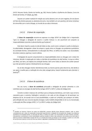 Centro de Estudos Judiciários



24-25; Antunes Varela, Direito da Família, pg. 362; Pereira Coelho e Guilherme de Oliveira, Curso de
Direito da Família, 4.ª edição, pg. 350).

        Assume um caráter residual em relação aos outros deveres com um cariz negativo, de non facere
em face dos direitos pessoais ou absolutos do outro, mas também um cariz positivo, de tomar iniciativas
de comunhão com o outro cônjuge, no mundo da sua vida e interesses.




              1.4.5.2      O dever de cooperação

        O dever de cooperação encontra-se expresso no artigo 1674.º do Código Civil e importando
“para os cônjuges a obrigação de socorro e auxílio mútuos e a de assumirem em conjunto as
responsabilidades inerentes à vida da família que fundaram”.

        Este dever importa a ajuda na vida de todos os dias, assim como o amparo e auxílio na doença e
na adversidade, abrangendo o dever de amparo e ajuda entre os cônjuges nos problemas quotidianos
da sociedade familiar, nomeadamente na educação dos filhos, na defesa da saúde e nas necessidades
de ordem material, espiritual, moral e afetiva.

        A obrigação de assumir conjuntamente as responsabilidades onera os cônjuges com o dever de
interesse, decisão e cooperação em todas as decisões do quotidiano da vida familiar, no que se refere
aos filhos, aos bens, aos objetos de condução familiar, bem como todos os deveres de caráter pessoal
que não aproveitem apenas individualmente aos cônjuges.

        Se um dos cônjuges mostrar desinteresse total, ou mesmo parcial, pela vida do lar, não dando o
seu apoio e auxílio para a realização de uma vida conjugal plena, haverá fundamento para decretar o
         38
divórcio .




              1.4.5.3      O dever de assistência

        Por seu turno, o dever de assistência pressupõe a obrigação de prestar alimentos e a de
contribuir para os encargos da vida familiar (artigos 1672.º e 1675.º, ambos do Código Civil).

        Consiste no dever recíproco de contribuir para as despesas domésticas, com tudo o que se torna
necessário para o sustento, habitação e vestuário e em cada um dos cônjuges ter de participar nas
despesas do lar, de acordo com as suas possibilidades, e pode ser cumprido, por qualquer um deles,
pela afetação dos seus recursos àqueles encargos e pelo trabalho despendido no lar ou na manutenção
e educação dos filhos (artigos 1676.º, n.º 1 e 2015.º, ambos do Código Civil).




38
   Acórdão do Supremo Tribunal de Justiça de 03/06/1992, processo 081250 (César Marques) (inédito), onde se refere
nomeadamente que o dever de cooperação compreende especialmente a obrigação de entreajuda dos cônjuges nos problemas
quotidianos da sociedade familiar, na educação dos filhos, na defesa da saúde e nas necessidades de ordem material, excluídas,
naturalmente, as alimentares e outras necessidades materiais contidas no dever, hoje autónomo, de assistência; por outro lado, o
dever de recíproca solidariedade conjugal não tem um conteúdo tão amplo que obrigue um dos cônjuges a sujeitar-se a uma vida
de sacrifício para suportar os vícios do outro que afetem a dignidade e estabilidade das relações conjugais”.


Guia Prático do Divórcio e das Responsabilidades Parentais                                                                  35
 