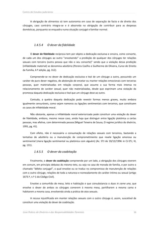 Centro de Estudos Judiciários



       A obrigação de alimentos só tem autonomia em caso de separação de facto e de direito dos
cônjuges, caso contrário integra-se e é absorvida na obrigação de contribuir para as despesas
domésticas, porquanto se enquadra numa situação conjugal e familiar normal.




            1.4.5.4     O dever da fidelidade

       O dever de fidelidade recíproca tem por objeto a dedicação exclusiva e sincera, como consorte,
de cada um dos cônjuges ao outro ”envolvendo“ a proibição de qualquer dos cônjuges ter relações
sexuais com terceiro (outra pessoa que não o seu consorte)” sendo que a violação dessa proibição
(infidelidade material) se denomina adultério (Pereira Coelho e Guilherme de Oliveira, Curso de Direito
da Família, 4.ª edição, pg. 312).

       Compreende-se no dever de dedicação exclusiva e leal de um cônjuge a outro, possuindo um
caráter de puro dever negativo, de abstenção de encetar ou manter relações emocionais com terceiras
pessoas, quer materializadas em relação corporal, que assume a sua forma mais intensa no
relacionamento de caráter sexual, quer não materializadas, desde que exprimam uma violação da
promessa daquela dedicação exclusiva e leal que um cônjuge deve ao outro.

       Contudo, a quebra daquela dedicação pode revestir formas menos graves, muito embora
igualmente censuráveis, como sejam namoros ou ligações sentimentais com terceiros, que constituem
os casos de infidelidade moral.

       Não obstante, apenas a infidelidade moral exteriorizada pode constituir uma violação do dever
de fidelidade, embora, mesmo nesse caso, ainda haja que distinguir entre ligação platónica a certas
pessoas, mas efetiva, com determinada pessoa (Miguel Teixeira de Sousa, O regime jurídico do divórcio,
1991, pg. 41).

       Com efeito, não é necessária a consumação de relações sexuais com terceiros, bastando a
tentativa de adultério ou a manutenção de comprometimento que revele ligação amorosa ou
sentimental (mera ligação sentimental ou platónica com alguém) (Ac. STJ de 10/12/1996 in CJ-STJ, III,
pg. 131).

            1.4.5.5     O dever da coabitação

       Finalmente, o dever de coabitação compreende por um lado, a obrigação dos cônjuges viverem
em comum, em princípio debaixo do mesmo teto, ou seja na casa de morada de família, e por outro o
chamado “débito conjugal”, o qual envolve ou se traduz no compromisso de manutenção de relações
com o outro cônjuge, relações de toda a natureza e nomeadamente de caráter íntimo ou sexual (artigo
1673.º, n.º 1 do Código Civil).

       Envolve a comunhão de mesa, leito e habitação e que consubstancia o duos in carne una, que
envolve o dever de ambos os cônjuges comerem à mesma mesa, partilharem a mesma cama e
habitarem a mesma casa, envolvendo ainda a prática de atos sexuais.

       A recusa injustificada em manter relações sexuais com o outro cônjuge é, assim, suscetível de
constituir uma violação do dever de coabitação.


Guia Prático do Divórcio e das Responsabilidades Parentais                                          36
 